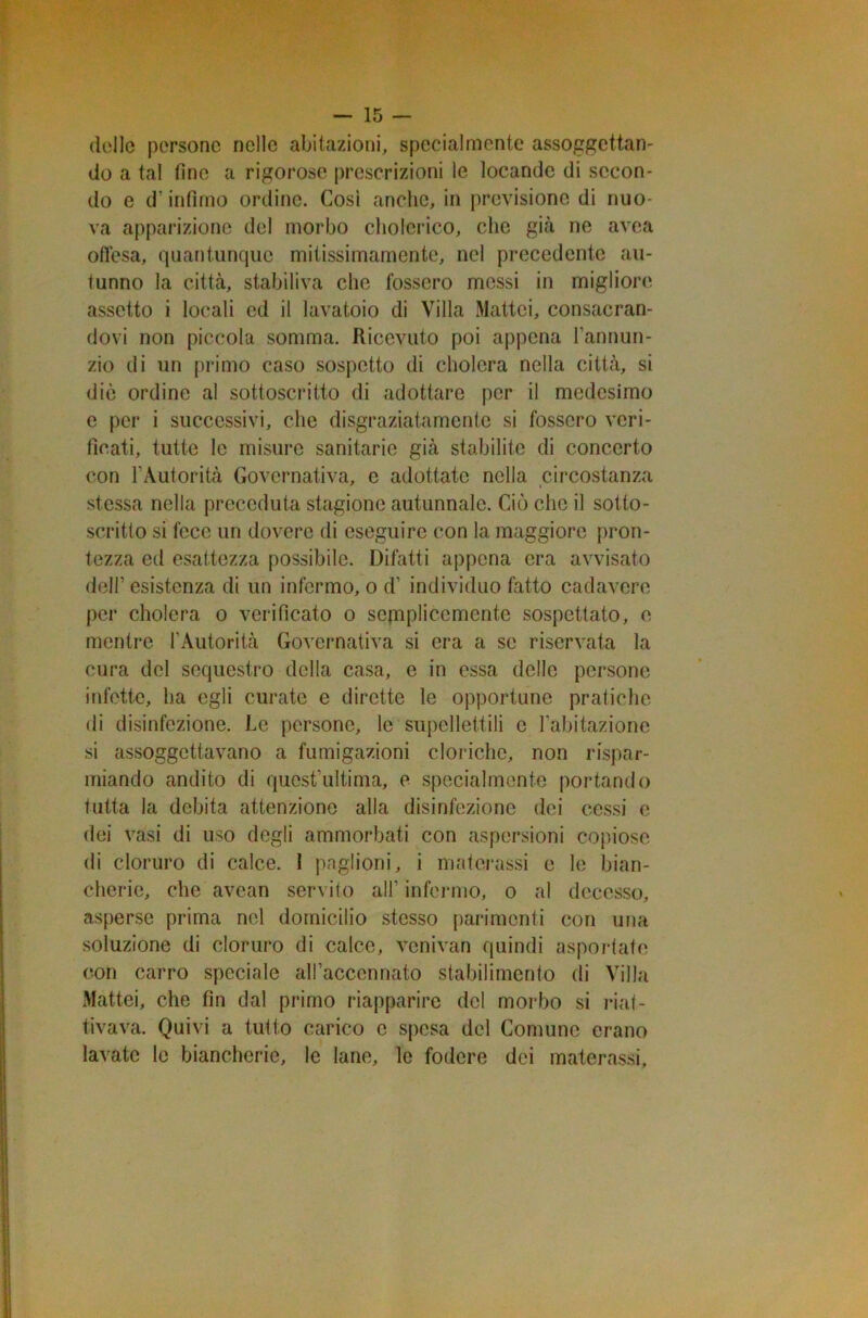 delle persone nelle abitazioni, specialmente assoggettan- do a tal fine a rigorose prescrizioni le locande di secon- do e d‘ infimo ordine. Così anche, in previsione di nuo- va apparizione del morbo cholerico, clic già ne avea offesa, quantunque mitissimamente, nel precedente au- tunno la città, stabiliva che fossero messi in migliore assetto i locali ed il lavatoio di Villa Mattei, consacran- dovi non piccola somma. Ricevuto poi appena l’annun- zio di un primo caso sospetto di cholcra nella città, si die ordine al sottoscritto di adottare per il medesimo e per i successivi, che disgraziatamente si fossero veri- ficati, tutte le misure sanitarie già stabilite di concerto con l’Autorità Governativa, e adottate nella circostanza stessa nella preceduta stagione autunnale. Ciò che il sotto- scritto si fece un dovere di eseguire con la maggiore pron- tezza ed esattezza possibile. Difatti appena era avvisato dell’ esistenza di un infermo, o d’ individuo fatto cadavere per cholcra o verificato o semplicemente sospettato, e mentre l’Autorità Governativa si era a se riservata la cura del sequestro della casa, e in essa delle persone infette, ha egli curate e dirette le opportune pratiche di disinfezione. Le persone, le supellettili c l’abitazione si assoggettavano a fumigazioni cloriche, non rispar- miando andito di quest’ultima, e specialmente portando tutta la debita attenzione alla disinfezione dei cessi e dei vasi di uso degli ammorbati con aspersioni copiose di cloruro di calce. I paglioni, i materassi e le bian- cherie, che avean servito all’ infermo, o al decesso, asperse prima nel domicilio stesso parimenti con una soluzione di cloruro di calce, venivan quindi asportate con carro speciale all’accennato stabilimento di Villa Mattei, che fin dal primo riapparire del morbo si riat- tivava. Quivi a tutto carico c spesa del Comune erano lavate le biancherie, le lane, le fodere dei materassi.