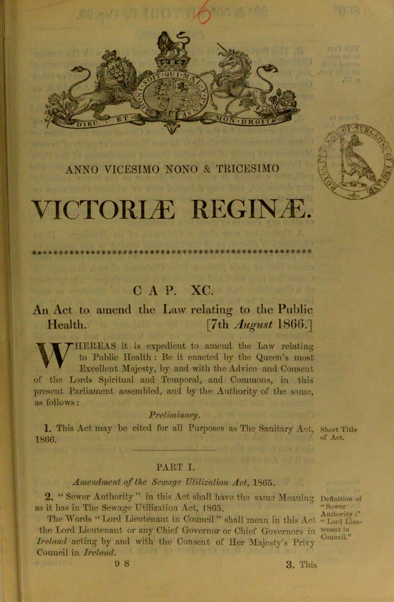 ANNO VICESIMO NONO lk TRICESIMO VICTORLE REGINA. C A P. XC. An Act to amend the Law relating to the Public Health. [7th August 1866.] WHEREAS it is expedient to amend the Law relating to Public Health : Be it enacted by the Queen’s most Excellent Majesty, by and with the Advice and Consent of the Lords Spiritual and Temporal, and Commons, in this present Parliament assembled, and by the Authority of the same, as follows: Preliminary. 1. This Act may he cited for all Purposes as The Sanitary Act, 1866. PART I. Amendment of the Sewage Utilization Act, 1865. 2. “ Sewer Authority ” in this Act shall have the same Meaning as it has in The Sewage Utilization Act, 1865. The Words “ Lord Lieutenant in Council ” shall mean in this Act the Lord Lieutenant or any Chief Governor or Chief Governors in Ireland acting by and with the Consent of Her Majesty’s Privy Council in Ireland. 9 S 3. This Short Title of Act. Definition of “ Sewer Authority “ Lord Lieu- tenant in Council.”