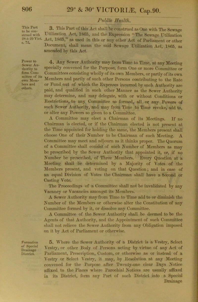 This Part to be con- strued with 28 it 29 Viet, c. 75. Power to Sewer Au- thority to form Com- mittee of its own Mem- bers and others. Formation of Special Drainage District. 29” & 30” VICTORIA, Cap.90. Public Health. 3. This Part of this Act shall he construed as One with The Sewage Utilization Act, 1865, and the Expression “ The Sewage Utilization Act, 1865,” as used in. this or any other Act of Parliament or other Document, shall mean the said Sewage Utilization Act, 1865, as amended by this Act. 4. Any Sewer Authority may from Time to Time, at any Meeting specially convened for the Purpose, form One or more Committee or Committees consisting wholly of its own Members, or partly of its own Members and partly of such other Persons contributing to the Rate or Pund out of which the Expenses incurred by such Authority arc paid, and qualified iu such other Manner as the Sewer Authority may determine, and may delegate, with or without Conditions or Restrictions, to any Committee so formed, all or any Powers of such Sewer Authority, and may from Time to Time revoke, add to, or alter any Powers so given to a Committee. A Committee may elect a Chairman of its Meetings. If no Chairman is elected, or if the Chairman elected is not present at the Time appointed for holding the same, the Members present shall choose One of their Number to be Chairman of such Meeting. A Committee may meet and adjourn as it thinks proper. The Quorum of a Committee shall consist of such Number of Members as may be prescribed by the Sewer Authority that appointed it, or, if no Number be prescribed, of Three Members. Every Question at a Meeting shall be determined by a Majority of Votes of the Members present, and voting on that Question; and in case of an equal Division of Votes the Chairman shall have a Second or Casting Vote. The Proceedings of a Committee shall not be invalidated by any Vacancy or Vacancies amongst its Members. A Sewer Authority may from Time to Time add to or diminish the Number of the Members or otherwise alter the Constitution of any Committee formed by it, or dissolve any Committee. A Committee of the Sewer Authority shall be deemed to be the Agents of that Authority, and the Appointment of such Committee shall not relieve the Sewer Authority from any Obligation imposed on it by Act of Parliament or otherwise. 5. Where the Sewer Authority of a District is a Vestry, Select Vestry, or other Body of Persons acting by virtue of any Act of Parliament, Prescription, Custom, or otherwise as or instead of a Vestry or Select Vestry, it may, by Resolution at any Meeting convened for the Purpose after Twenty-one clear Days Notice affixed to the Places where Parochial Notices are usually affixed in its District, form any Part of such District into a Special Drainage