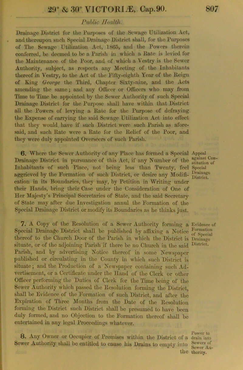 Public Health. Drainage District for the Purposes of the Sewage Utilization Act, and thereupon such Special Drainage District shall, for the Purposes of The Sewage Utilization Act, 1865, and the Powers therein conferred, be deemed to be a Parish in which a Date is levied for the Maintenance of the Poor, and of which a Vestry is the Sewer Authority, subject, as respects any Meeting of the Inhabitants thereof in Vestry, to the Act of the Fifty-eighth Year of the Deign of King George the Third, Chapter Sixty-nine, and the Acts amending the same; and any Officer or Officers who may from Time to Time be appointed by the Sewer Authority of such Special Drainage District for the Purpose shall have within that District all the Powers of levying a Date for the Purpose of defraying the Expense of carrying the said Sewage Utilization Act into effect that they would have if such District were such Parish as afore- said, and such Date were a Date for the Delief of the Poor, and they were duly appointed Overseers of such Parish. 6. Where the Sewer Authority of any Place has formed a Special Drainage District in pursuance of this Act, if any Number of the Inhabitants of such Place, not being less than Twenty, feel aggrieved by the Formation of such District, or desire any Modifi- cation in its Boundaries, they may, by Petition in Writing under their Hands, bring their Case under the Consideration of One of Her Majesty’s Principal Secretaries of State, and the said Secretary of State may after due Investigation annul the Formation of the Special Drainage District or modify its Boundaries as he tliinks just. 7. A Copy of the Desolution of a Sewer Authority forming a Special Drainage District shall be published by affixing a Notice thereof to the Church Door of the Parish in which the District is situate, or of the adjoining Parish it* there be no Church in the said Parish, and by advertising Notice thereof in some Newspaper published or circulating in the Comity in which such District is situate; and the Production of a Newspaper containing such Ad- vertisement, or a Certificate under the Hand of the Clerk or other Officer performing the Duties of Clerk for the Time being of the Sewer Authority which passed the Desolution forming the District, shall be Evidence of the Formation of such District, and after the Expiration of Three Months from the Date of the Desolution forming the District such District shall be presumed to have been duly formed, and no Objection to the Formation thereof shall be entertained in any legal Proceedings whatever. 8. Any Owner or Occupier of Premises within the District of a Sewer Authority shall be entitled to cause Iris Drains to empty into the Appeal against Con- stitution of Special Drainage District. Evidence of Formation of Special Drainage District. Power to drain into Sewers of Sewer Au- thority.