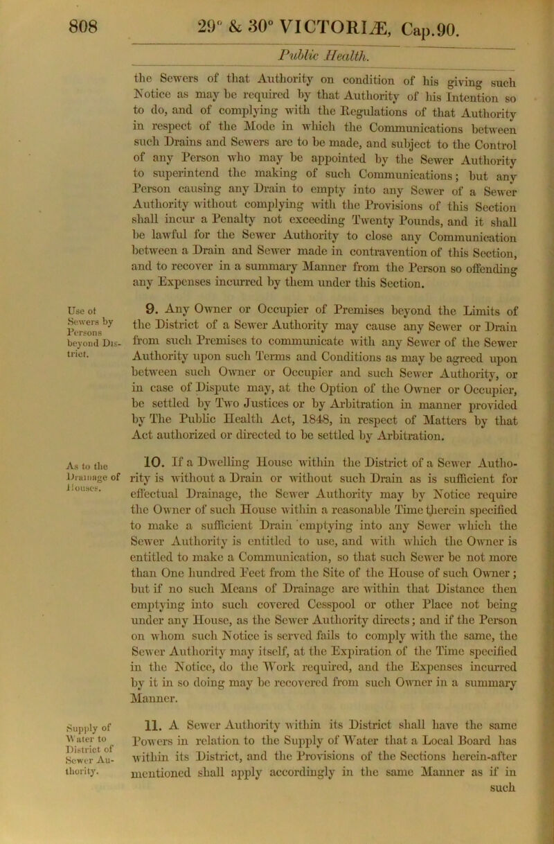 Use ot Sewers by Persons beyond Dis- trict. As to the Drainage of i louses. Supply of Water to District of Sewer Au- thority. 29° & 30“ VICTORIA, Cap.90. Public Health. the Sewers of that Authority on condition of his giving such Notice as may he required by that Authority of his Intention so to do, and of complying with the Regulations of that Authority in respect of the Mode in which the Communications between such Drains and Sewers are to be made, and subject to the Control of any Person who may be appointed by the Sewer Authority to superintend the making of such Communications; but any Person causing any Drain to empty into any Sewer of a Sewer Authority without complying with the Provisions of this Section shall incur a Penalty not exceeding Twenty Pounds, and it shall he lawful for the Sewer Authority to close any Communication between a Drain and Sewer made in contravention of this Section, and to recover in a summary Manner from the Person so offending any Expenses incurred by them under this Section. 9. Any Owner or Occupier of Premises beyond the Limits of the District of a Sewer Authority may cause any Sewer or Drain from such Premises to communicate with any Sewer of the Sewer Authority upon such Terms and Conditions as may be agreed upon between such Owner or Occupier and such Sewer Authority, or in case of Dispute may, at the Option of the Owner or Occupier, be settled by Two Justices or by Arbitration in manner provided by The Public Health Act, 1848, in respect of Matters by that Act authorized or directed to be settled by Arbitration. 10. If a Dwelling House within the District of a Sewer Autho- rity is without a Drain or without such Drain as is sufficient for effectual Drainage, the Sewer Authority may by Notice require the Owner of such House within a reasonable Time therein specified to make a sufficient Drain emptying into any Sewer which the Sewer Authority is entitled to use, and with which the Owner is entitled to make a Communication, so that such Sewer be not more than One hundred Eect from the Site of the House of such Owner; but if no such Means of Drainage arc within that Distance then emptying into such covered Cesspool or other Place not being under any House, as the Sewer Authority directs; and if the Person on w hom such Notice is served fails to comply with the same, the Sewer Authority may itself, at the Expiration of the Time specified in the Notice, do the Work required, and the Expenses incurred by it in so doing may be recovered from such Owner in a summary Manner. 11. A Sewer Authority within its District shall have the same Powers in relation to the Supply of Water that a Local Board has within its District, and the Provisions of the Sections lierein-after mentioned shall apply accordingly in the same Manner as if in such