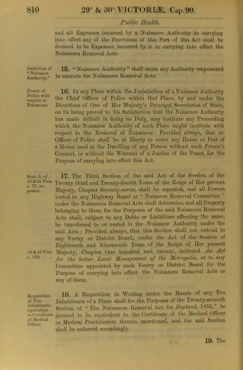 Definition of “ Nuisance Authority.” Power of Police with respect to Nuisances. Sect. 3. of 23&24 Yict. c. 77. re- pealed. 18 & 19 Viet, c. 120. Requisition of Ten Inhabitants equivalent to Certificate of Medical Ollicer. Public Health. and all Expenses incurred by a Nuisance Authority in carrying into effect any of the Provisions of this Part of this Act shall he deemed to be Expenses incurred by it in carrying into effect the Nuisances Removal Acts. 15. “ Nuisance Authority” shall mean any Authority empowered to execute the Nuisances Removal Acts. 16. In any Place within the Jurisdiction of a Nuisance Authority the Chief Officer of Police within that Place, by and under the Directions of One of Her Majesty’s Principal Secretaries of State, on its being proved to his Satisfaction that the Nuisance Authority lias made default in doing its Duty, may institute any Proceeding which the Nuisance Authority of such Place might institute with respect to the Removal of Nuisances : Provided always, that nc Officer of Police shall be at liberty to enter any House or Part of a House used as the Dwelling of any Person without such Person’s Consent, or without the Warrant of a Justice of the Peace, for the Purpose of carrying into effect this Act. 17. The Third Section of the said Act of the Session of the Twenty-third and Twenty-fourth Years of the Reign of Her present Majesty, Chapter Seventy-seven, shall be repealed, and all Powers vested in any Highway Board or “ Nuisance Removal Committee ” under the Nuisances Removal Acts shall determine, and all Property belonging to them for the Purposes of the said Nuisances Removal Acts shall, subject to any Debts or Liabilities affecting the same, be transferred to or vested in the Nuisance Authority under the said Acts : Provided always, that this Section shall not extend to any Vestry or District Board, under the Act ot the Session ot Eighteenth and Nineteenth Years ot the Reign ot Her present Majesty, Chapter One hundred and twenty, intituled An Act for the better Local Management of the Metropolis, or to any Committee appointed by such Vestry or District Board for the Purpose of carrying into effect the Nuisances Remov al Acts or any of them. 18. A Requisition in Writing under the Hands ot any Ten Inhabitants of a Place shall for the Purposes of the Twenty-seventh Section of “ The Nuisances Removal Act for England, 1855, ’ be deemed to be equivalent to the Certificate ot the Medical Officer or Medical Practitioners therein mentioned, and the said Section shall be enforced accordingly. * 19. The