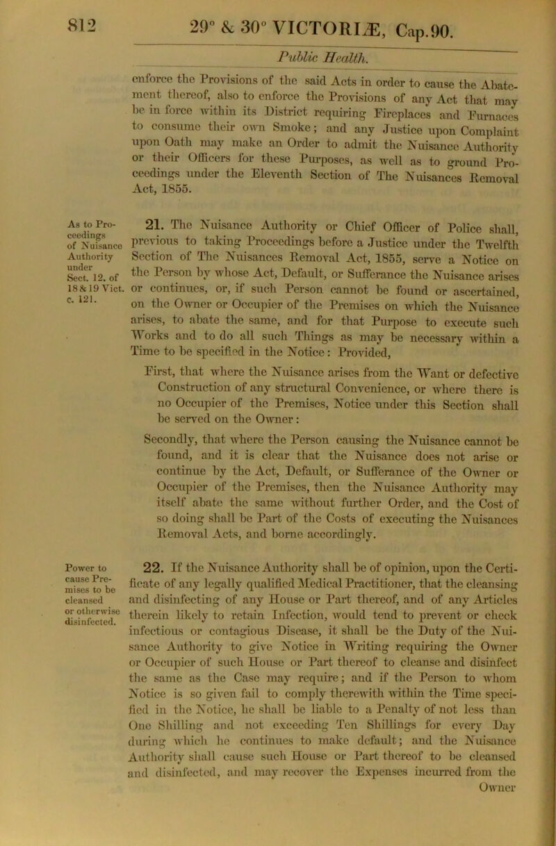 Public Health. enforce the Provisions of the said Acts in order to cause the Abate- ment thereof, also to enforce the Provisions of any Act that may be in force within its District requiring Fireplaces and Furnaces to consume their own Smoke; and any Justice upon Complaint upon Oath may make an Order to admit the Nuisance Authority or their Officers for these Purposes, as well as to ground Pro- ceedings under the Eleventh Section of The Nuisances ltemoval Act, 1855. As to Pro- ceedings of Nuisance Authority under Sect. 12. of 18& 19 Yict. C. 121. Power to cause Pre- mises to be cleansed or otherwise disinfected. 21. The Nuisance Authority or Chief Officer of Police shall, previous to taking Proceedings before a Justice under the Twelfth Section of The Nuisances Removal Act, 1855, serve a Notice on the Person by whose Act, Default, or Sufferance the Nuisance arises or continues, or, if such Person cannot be found or ascertained, on the Owner or Occupier of the Premises on which the Nuisance arises, to abate the same, and for that Purpose to execute such Works and to do all such Things as may be necessary within a Time to be specified in the Notice: Provided, First, that where the Nuisance arises from the Want or defective Construction of any structural Convenience, or where there is no Occupier of the Premises, Notice under this Section shall be served on the Owner: Secondly, that where the Person causing the Nuisance cannot be found, and it is clear that the Nuisance does not arise or continue by the Act, Default, or Sufferance of the Owner or Occupier of the Premises, then the Nuisance Authority may itself abate the same without further Order, and the Cost of so doing shall be Part of the Costs of executing the Nuisances Removal Acts, and borne accordingly. 22. If the Nuisance Authority shall be of opinion, upon the Certi- ficate of any legally qualified Medical Practitioner, that the cleansing and dishifecting of any House or Part thereof, and of any Articles therein likely to retain Infection, would tend to prevent or check infectious or contagious Disease, it shall be the Duty of the Nui- sance Authority to give Notice in Writing requiring the Owner or Occupier of such House or Part thereof to cleanse and disinfect the same as the Case may require; and if the Person to whom Notice is so given fail to comply therewith within the Time speci- fied in the Notice, he shall be liable to a Penalty of not less than One Shilling and not exceeding Ten Shillings for every Day during which he continues to make default; and the Nuisance Authority shall cause such House or Part thereof to be cleansed and disinfected, and may recover the Expenses incurred from the Owner