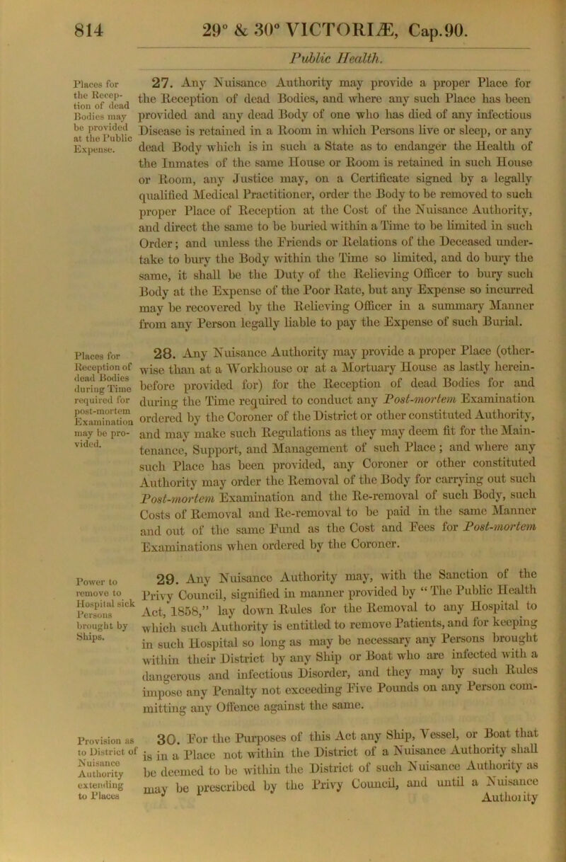 Public Health. Places for 27. Any Nuisance Authority may provide a proper Place for tion^dead ^ie Reception of dead Bodies, and where any such Place has been Bodies may provided and any dead Body of one who has died of any infectious at' the°pubiic ^scase is retained in a Boom in which Persons live or sleep, or any Expense. dead Body which is in such a State as to endanger the Health of the Inmates of the same House or Boom is retained in such House or Boom, any Justice may, on a Certificate signed by a legally qualified Medical Practitioner, order the Body to he removed to such proper Place of Beception at the Cost of the Nuisance Authority, and direct the same to he buried within a Time to he limited in such Order; and unless the Friends or Relations of the Deceased under- take to bury the Body within the Time so limited, and do bury the same, it shall he the Duty of the Believing Officer to bury such Body at the Expense of the Poor Bate, hut any Expense so incurred may he recovered by the Believing Officer in a summary Manner from any Person legally liable to pay the Expense of such Burial. Places for 28. Any Nuisance Authority may provide a proper Place (other- Reeeption of wise than at a Workhouse or at a Mortuary House as lastly lierein- lludng Time before provided for) for the Beception of dead Bodies for and required for during the Time required to conduct any Post-mortem Examination Examination ordered by the Coroner of the District or other constituted Authority, may be pro- and may make such Begulations as they may deem fit for the Main- vided- tenance, Support, and Management of such Place ; and where any such Place has been provided, any Coroner or other constituted Authority may order the Bemoval of the Body for carrying out such Post-mortem Examination and the Be-removal of such Body, such Costs of Bemoval and Be-removal to be paid in the same Manner and out of the same Fund as the Cost and Pees for Post-mortem Examinations when ordered by the Coroner. Power to remove to Hospital sick Persons brought by Ships. 29. Any Nuisance Authority may, with the Sanction of the Privy Council, signified in manner provided by “ The Public Health Act,1858,” lay down Buies for the Bemoval to any Hospital to which such Authority is entitled to remove Patients, and for keeping in such Hospital so long as may be necessary any Persons brought within their District by any Ship or Boat who are infected with a dangerous and infectious Disorder, and they may by such Buies impose any Penalty not exceeding Five Pounds on any Person com- mitting any Offence against the same. Provision as 30. For the Purposes of this Act any Ship, Vessel, or Boat that to District of -s -n a piace not within the District of a Nuisance Authority shall Authority be deemed to be within the District of such Nuisance Authority as extending may jje prescribed by the Privy Council, and until a Nuisance to Places J 1 Authoiity