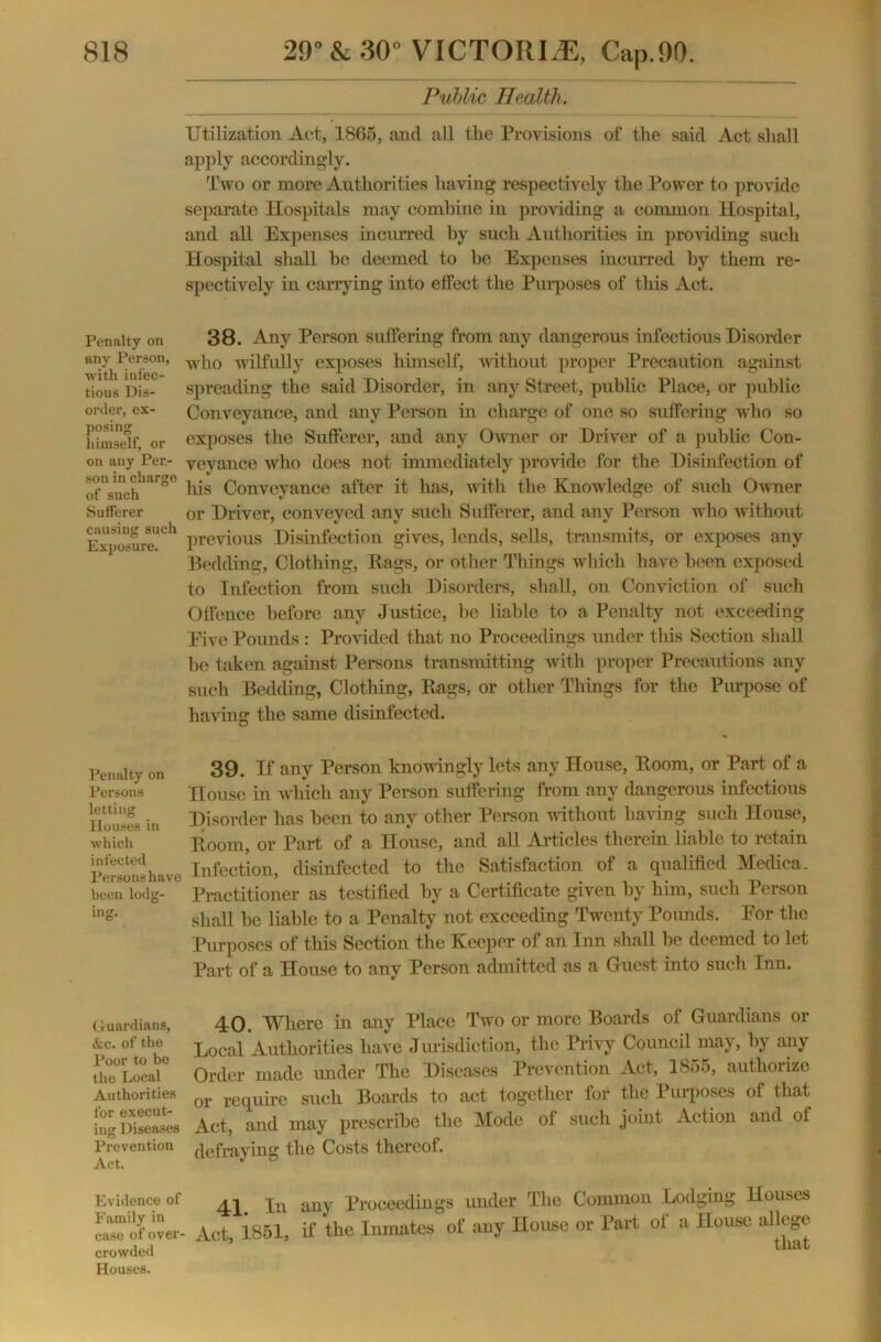 Penalty on any Person, with infec- tious Dis- order, ex- posing himself, or on any Per- son in charge of such Sufferer causing such Exposure. Penalty on Persons letting Houses in which infected Persons have been lodg- ing. Public Health. Utilization Act, 1865, and all tlie Provisions of the said Act shall apply accordingly. Two or more Authorities having respectively the Power to provide separate Hospitals may combine in providing a common Hospital, and all Expenses incurred by such Authorities in providing such Hospital shall be deemed to he Expenses incurred by them re- spectively in carrying into effect the Purposes of this Act. 38. Any Person suffering from any dangerous infectious Disorder who wilfully exposes himself, -without proper Precaution against spreading the said Disorder, in any Street, public Place, or public Conveyance, and any Person in charge of one so suffering who so exposes the Sufferer, and any Owner or Driver of a public Con- veyance who does not immediately provide for the Disinfection of liis Conveyance after it has, with the Knowledge; of such Owner or Driver, conveyed any such Sufferer, and any Person who without previous Disinfection gives, lends, sells, transmits, or exposes any Bedding, Clothing, Rags, or other Things which have been exposed to Infection from such Disorders, shall, on Conviction of such Offence before any Justice, he liable to a Penalty not exceeding Eive Pounds : Provided that no Proceedings under this Section shall be taken against Persons transmitting with proper Precautions any such Bedding, Clothing, Rags, or other Things for the Purpose of having the same disinfected. O 39. If any Person knowingly lets any House, Room, or Part of a House in which any Person suffering from any dangerous infectious Disorder has been to any other Person without having such House, Room, or Part of a House, and all Articles therein liable to retain Infection, disinfected to the Satisfaction of a qualified Medica. Practitioner as testified by a Certificate given by him, such Person shall be liable to a Penalty not exceeding Twenty Pounds. Eor the Purposes of this Section the Keeper of an Inn shall be deemed to let Part of a House to any Person admitted as a Guest into such Inn. Guardians, 40. Where in any Place Two or more Boards of Guardians or etc. of the Local Authorities have Jurisdiction, the Privy Council may, by any th°e°Locaie Order made under The Diseases Prevention Act, 1855, authorize Authorities or require such Boards to act together for the Purposes of that ing Diseases Act, and may prescribe the Mode of such joint Action and of Prevention defraying the Costs thereof. Act. J Evidence of Family in case of over- crowded Houses. 41. In any Proceedings under The Common Lodging Houses Act, 1851, if the Inmates of any House or Part of a House allege