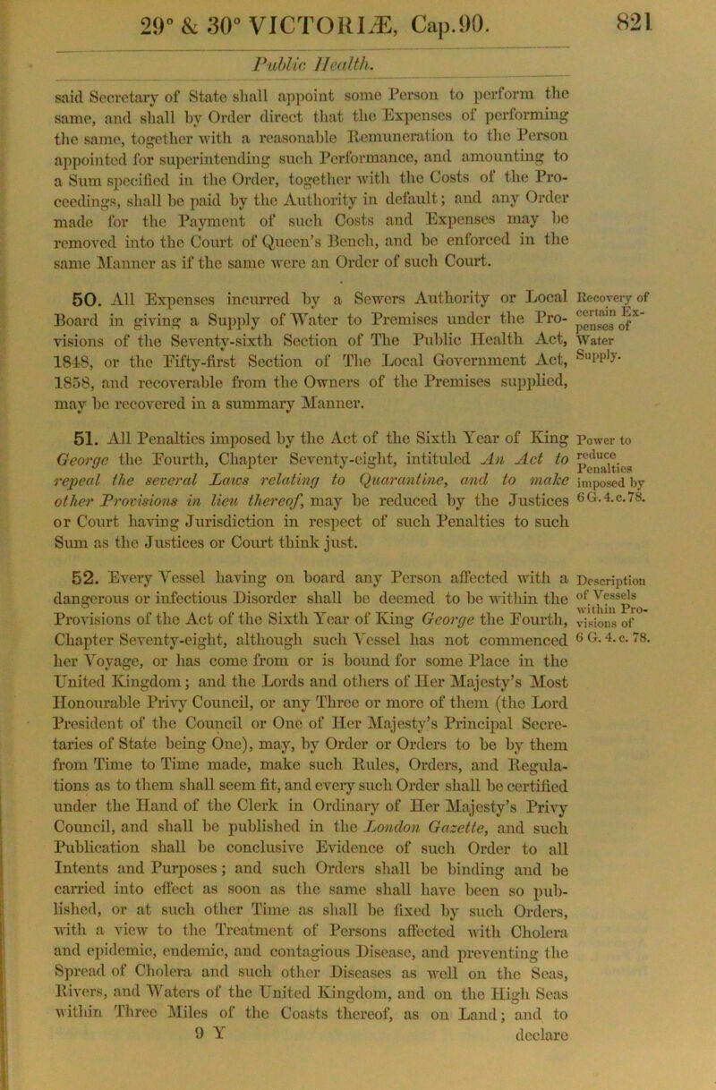 Public Health. said Secretary of State shall appoint some Person to perform the same, and shall by Order direct that the Expenses ol performing the same, together with a reasonable Remuneration to the Person appointed for superintending such Performance, and amounting to a Sum specified in the Order, together with the Costs ol the Pro- ceedings, shall be paid by the Authority in default; and any Order made for the Payment of such Costs and Expenses may be removed into the Court of Queen’s Bench, and be enforced in the same Manner as if the same were an Order of such Court. 50. All Expenses incurred by a Sewers Authority or Local Board in giving a Supply of Water to Premises under the Pro- visions of the Seventy-sixth Section of The Public Health Act, 1848, or the Eifty-first Section of The Local Government Act, 1858, and recoverable from the Owners of the Premises supplied, may be recovered in a summary Manner. 51. All Penalties imposed by the Act of the Sixth Year of King George the Pourth, Chapter Seventy-eight, intituled An Act to repeal the several Laws relating to Quarantine, and to make other Provisions in lieu thereof \ may be reduced by the Justices or Court haviug Jurisdiction in respect of such Penalties to such Sum as the Justices or Court think just. 52. Every Vessel having on board any Person affected with a dangerous or infectious Disorder shall be deemed to be within the Provisions of the Act of the Sixth Year of King George the Eourtli, Chapter Seventy-eight, although such Vessel has not commenced her Voyage, or has come from or is bound for some Place in the United Kingdom; and the Lords and others of Her Majesty’s Most Honourable Privy Council, or any Three or more of them (the Lord President of the Council or One of Her Majesty’s Principal Secre- taries of State being One), may, by Order or Orders to be by them from Time to Time made, make such Rules, Orders, and Regula- tions as to them shall seem fit, and every such Order shall be certified under the Hand of the Clerk in Ordinary of Her Majesty’s Privy Council, and shall be published in the London Gazette, and such Publication shall be conclusive Evidence of such Order to all Intents and Purposes; and such Orders shall be binding and be carried into effect as soon as the same shall have been so pub- lished, or at such other Time as shall be fixed by such Orders, with a view to the Treatment of Persons affected with Cholera and epidemic, endemic, and contagious Disease, and preventing the Spread of Cholera and such other Diseases as well on the Seas, Rivers, and Waters of the United Kingdom, and on the High Seas within Three Miles of the Coasts thereof, as on Land; and to 9 Y declare Recovery of certain Ex- penses of Water Supply. Power to reduce Penalties imposed by 6G.4.C.78. Description of Vessels within Pro- visions of G G. 4. c. 78.