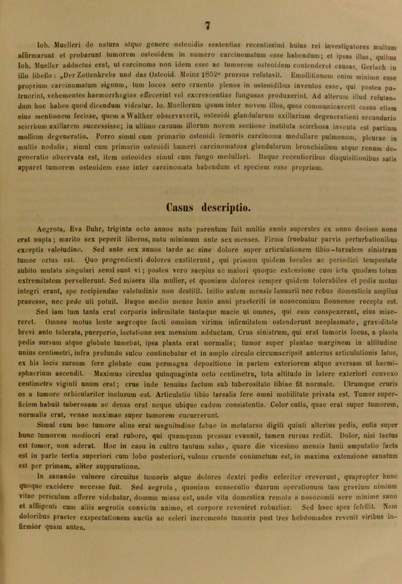 loli. Muelleri tlc nolura aique genere osteoidis senlenlias recentissimi huius rei invesiigalores multum affirmarunt et probarunt tumorem osteoidem in numero carcinomatum esse habendum; et ipsas illas, quibus loh. Rlueller adductus erat, ut carcinoma non idem esse ac tumorem osteoidem contenderet causas, Gerlach in illo libello: „Der Zoitenkrebs und das Osteoid. Mainz 1852« prorsus refutavit. ErnolUlionem enim minime esse proprium carcinomatum signum, tum locos sero cruento plenos in osleoidibus inventos esse, qui postea pu- truerint, vehementes haemorrhagias effecerint vel excrescentias fungosas produxerint. Ad alterum illud refutan- dum hoc habeo quod dicendum videatur, lo. Muellerum ipsum inter novem illos, quos communicaverit casus etiam eius menlionejn fecisse, quem a Wallher observaverit, osleoidi glandularum axillarium degenerationi secundario scirrhum axillarem successisse; in ultimo casuum illorum novem sectione instituta scirrhosa inventa est partium mollium degeneratio. Porro simul cum primario osleoidi femoris carcinoma medullare pulmonum, pleurae in multis nodulis; simul cum primario osteoidi humeri carcinomatosa glandularum bronchialium atque renum de- generatio observata est, item oslcoides simul cum fungo medullari. Itaque recentioribus disquisitionibus satis apparet tumorem osteoidem esse inter carcinomata habendum et speciem esse propriam. Casus descriptio. Aegrota, Eva Buhr, triginta octo annos nata parentum fuit multis annis superstes ex anno decimo nono erat nupta; marito sex peperit liberos, natu minimum ante sex menses. Firma fruebatur parvis perturbationibus exceptis valetudine. Sed ante sex annos tarde ac sine dolore super articulationem tibio-tarsalem sinistram tumor ortus est. Quo progredienti dolores exstiterunt, qui primum quidem locales ac periodici tempestate subito mutata singulari sensi sunt vi; postea vero saepius ac maiori quoque extensione cum ictu quodam totam extremitatem pervellerunt. Sed misera illa mulier, et quoniam dolores semper quidem tolerabiles et pedis motus integri erant, spe recipiendae valetudinis non destitit. Initio autem mensis lanuarii nec rebus domesticis amplius praeesse, nec pede uti potuit, itaque medio mense lunio anni praeteriti in nosocomium Bonnense recepta est. Sed iam tum tanta erat corporis infirmitate tanlaque macie ut omnes, qui eam conspexerant, eius mise- reret. Omnes motus lente aegreque facti omnium virium infirmitatem ostenderunt neoplasmate, graviditate brevi ante tolerata, puerperio, lactatione sex mensium adductam. Crus sinistrum, qui erat tumoris locus, a planta pedis sursum atque globate tumebat, ipsa planta erat normalis; tumor super plantae marginem in altitudine unius centimetri, infra profundo sulco continebatur et in amplo circulo circumscripsit anterius articulutionis latus, ex his locis sursum fere globate cum permagna depositione in partem exteriorem atque aversam ut haemi- sphaeriurn ascendit. Maximus circulus quinquaginta octo centimetra, tota altitudo in latere exteriori convexo centimetra viginti unum erat; crus inde tenuius factum sub tuberositate tibiae fit normale. Ulruinque cruris os a tumore orbiculariter inclusum est. Articulatio tibio tarsalis fere omni mobilitate privata est. Tumor super- ficiem habuit tuberosam ac densa erat neque ubique eadem consistentia. Color cutis, quae erat super tumorem, normalis erat, venae maximae super tumorem cucurrerunt. Simul cum hoc tumore alius erat magnitudine fabae in metatarso digiti quinti alterius pedis, cutis super hunc tumorem mediocri erat rubore, qui quamquam pressus evanuit, tamen rursus rediit. Dolor, nisi tactus est tumor, non aderat. Hoc in casu in cultro tantum salus, quare die vicesimo mensis lunii amputatio facta est in parte tertia superiori cum lobo posteriori, vulnus cruente coniunctum est, in maxima extensione sanatum est per primam, aliter suppuratione. In sanando vulnere circuitus tumoris atque dolores dextri pedis celeriter creverunt, quapropter hunc quoque excidere necesse fuit. Sed aegrota , quoniam consecutio duarum operationum tam gravium nimium vitae periculum afferre videbatur, domum missa est, umle vita domestica remota a nosocomii aere minime sano et allligenti cum aliis aegrotis convictu animo, et corpore reveniret robustior. Sed haec spes fefellit. Nam doloribus praeter exspectationem auctis ac celeri incremento tumoris post tres hebdomades revenit viribus in- firmior quam antea.