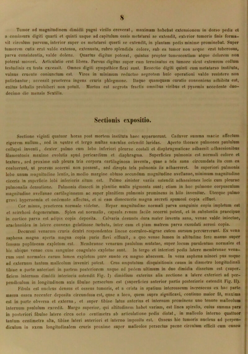 8 Tumor ad magnitudinem dimidii pugni virilis creverat, maximam habebat extensionem in dorso pedis et a comissura digiti quarti et quinti usque ad capitulum ossis metatarsi se extendit, exterior tumoris finis forma- vit circulum parvum, interior super os metatarsi quarti se extendit, in plantam pedis minime prominebat. Super tumorem cutis erat valde extensa, extenuata, rubro splendida colore, sub ea tumor non aeque erat tuberosus, parva consistentia, valde dolens. Quartus digitus poterat, quintus propter tumescentiam atque dolorem non poterat moveri. Articulatio erat libera. Parvus digitus super eam terminatus ex tumore sicut extensum collum testudinis ex testa excessit. Omnes digiti sympathice flexi sunt. Resectio digiti quinti cum metatarso instituta, vulnus cruente coniunctum est. Vires in minimum reductae aegrotam huic operationi valde resistere non patiebantur; accessit praeterea ingens cruris phlegmone. Itaque quamquam curatio conveniens adhibita est, exitus lethalis prohiberi non potuit. Mortua est aegrota fractis omnibus viribus et pyacmia accedente duo- decimo die mensis Sextilis. Sectionis expositio. 1 4 Sectione viginti quatuor horas post mortem instituta haec, apparuerunt. Cadaver summa macie affectum j rigorem nullum, sed in ventre et tergo multas maculas ostendit luridas. Aperio thorace pulmones paululum | collapsi inventi, dexter pulmo cum lobo inferiori pleurae costali et diaphragmaticae adhaesit adhaesionibus j filamentosis maxime evolutis apud pericardium et diaphragma. Superficies pulmonis est normali colore et | textura, sed proxime sub pleura tria corpora cartilaginosa inventa, quae a tela sana circumdata ita cum ea | coaluerunt, ut prorsus secerni non possent, sed direpta tela pulmonis iis adhaereret. In superiori pulmonis | lobo unum magnitudine lentis, in medio margine obtuso secundum magnitudine avellanae, minimum magnitudine ciceris in superficie lobi inferioris situm est. Pulmo sinister variis ostendit adhaesiones locis cum pleurae pulmonalis densatione. Pulmonis dissecti in planitie multa pigmenta sunt; etiam in hoc pulmone corpusculum magnitudine avellanae cartilaginosum ac super planitiem pulmonis prominens in hilo invenitur. Uterque pulmo gravi hyperaemia et oedemate affectus, et si eam dissecueris magna secreti spumosi copia effluet. Cor minus, praeterea normale videtur. Hepar magnitudine normali parva sanguinis copia impletum est et scirrhosi degeneratum. Splen est normalis, capsula renum facile secerni potest, et in substantia praecipue in cortice parva est adipis copia deposita. Calvaria desumia dura mater inventa sana, venae valde inieclae, arachnoidea in latere convexo gelatinose turbata, inter eam et piam matrem parva exsudati serosi copia. Decursui venarum cruris dextri respondentes lineae coeruleo-nigrae cutem sursum percurrerunt. Ex vena saphena magna aperta magna copia puris flavi effluxit, a quo venae lumen in altitudine fere manus super fossam poplilaeam expletum est. Membranae venarum paululum mutatae, super locum purulentum normales et hic ubique venae cum sanguine coagulato expletae sunt. In tergo et interiori pedis latere membranae vena- rum sunt normales earum lumen expletum pure sumto ex magno abscessu. In vena saphena minori pus usque ad externum tantum malleolum inveniri potest. Crus amputatum disquisitionis causa in diametro longitudinali tibiae a parte anteriori in pariem posteriorem usque ad pedem ultimum in duo dimidia dissetum est (super- ficiem internam dimidii interioris ostendit Fig. I) dimidium exterius alia sectione a latere exteriori ad per- pendi(Uilum in longitudinem axis fibulae persectum est (superficies anterior partis posterioris ostendit Fig. II). i Fibula est nucleus densus et osseus tumoris, et a crista in spatium interosseum increscens ex hac parte massa ossea recenter deposita circumfusa est, quae a loco, quem supra significavi, continuo maior fit, maxima est in parte obversa et externa, et super tibiae latus anterius et internum prominens uno tenore malleolum internum paululum excedit. Margo superior, qui altitudinem habet variam, est linea spiralis, cuius summa pars in posteriori fibulae latere circa octo centimeira ab articulatione pedis distat, in malleolo interno quattuor tantum centimeira alta, tibiae lateri anteriori et interno imposita est. Osseus hic tumoris nucleus ad perpen- diculum in a.\em longitudinalem cruris proxime super malleolos persectus paene circulum efficit cum cuneo ♦