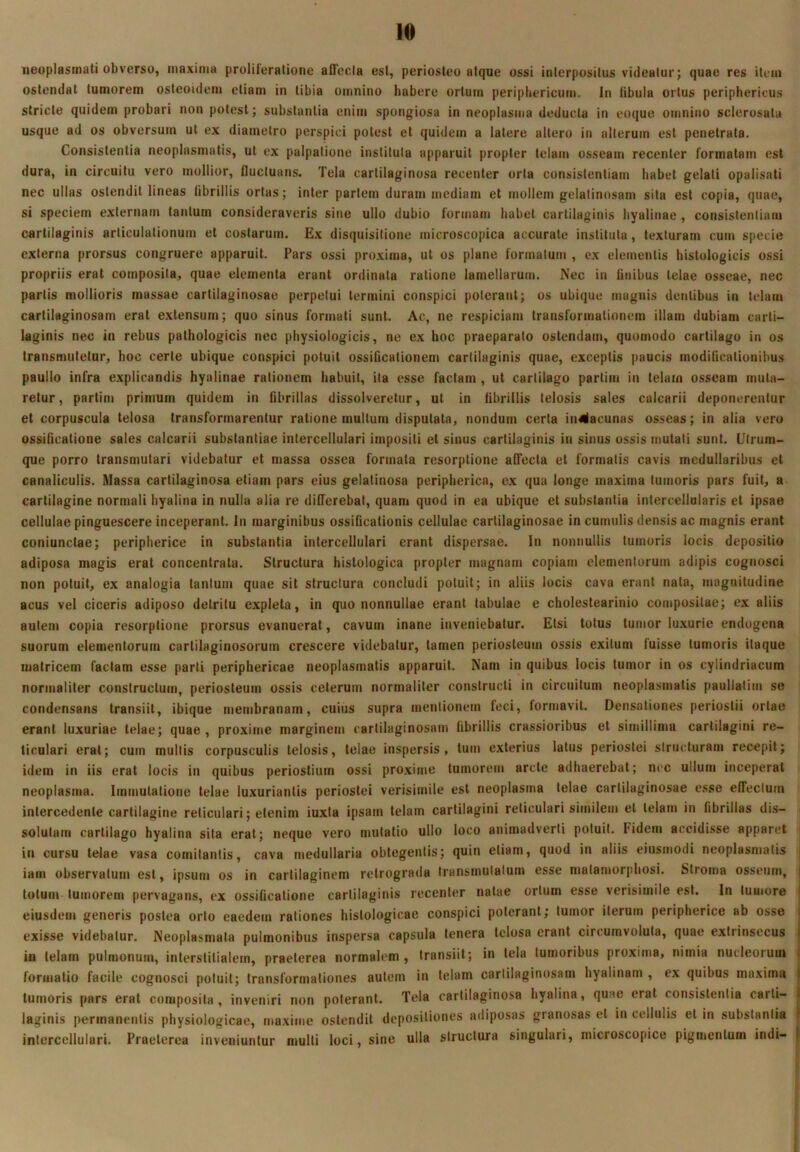 neoplasmati obverso, maxima proliferatione aiTecla esi, periosteo atque ossi interpositus videatur; quae res item ostendat tumorem osteoidem etiam in tibia omnino habere ortum periphericum. In fibula ortus periphericus stricte quidem probari non potest; substantia enim spongiosa in neoplasma deducia in eoque omnino sclerosata usque ad os obversum ut ex diametro perspici potest et quidem a latere allero in alterum est penetrata. Consistentia neoplasmatis, ut ex palpatione instituta apparuit propter telam osseam recenter formatam est dura, in circuitu vero mollior, fluctuans. Tela cartilaginosa recenter orta consistenliarn habet gelati opalisati nec ullas ostendit lineas fibrillis ortas; inter partem duram mediam et mollem gelatinosam sita est copia, quae, si speciem externam tantum consideraveris sine ullo dubio formam habet cartilaginis hyalinae , consistenliarn cartilaginis articulationum et costarum. Ex disquisitione microscopica accurate instituta, texturam cum specie externa prorsus congruere apparuit. Pars ossi proxima, ut os plane formatum , ex elementis histologicis ossi propriis erat composita, quae elementa erant ordinata ratione lamellarum. Nec in Anibus telae osseae, nec partis mollioris massae cartilaginosae perpetui termini conspici poterant; os ubique magnis dentibus in telam cartilaginosam erat e.xtensum; quo sinus formati sunt. Ac, ne respiciam transformationem illam dubiam carti- laginis nec in rebus pathologicis nec physiologicis, ne ex hoc praeparato ostendam, quomodo cartilago in os transmutetur, hoc certe ubique conspici potuit ossiQcationem cartilaginis quae, exceptis paucis modificationibus paullo infra explicandis hyalinae rationem habuit, ila esse factam , ut carlilago partitu in telam osseam muta- retur, partim primum quidem in fibrillas dissolveretur, ut in fibrillis telosis sales calcarii deponerentur et corpuscula telosa transformarentur ratione multum disputata, nondum certa in4|lacunas osseas; in alia veru ossificatione sales calcarii substantiae intercellulari impositi et sinus cartilaginis in sinus ossis mutati sunt. Utrum- que porro transmutari videbatur et massa ossea formata resorptione affecta et formalis cavis medullaribus et canaliculis. Massa cartilaginosa etiam pars eius gelatinosa peripherica, cx qua longe maxima tumoris pars fuit, a cartilagine normali hyalina in nulla alia re differebat, quam quod in ea ubique et substantia intercellularis et ipsae cellulae pinguescere inceperant. In marginibus ossificationis cellulae cartilaginosae in cumulis densis ac magnis erant coniunctae; peripherice in substantia intercellulari erant dispersae. In nonnullis tumoris locis depositio adiposa magis erat concenlrala. Structura histologica propter magnam copiam elementorum adipis cognosci non potuit, ex analogia tantum quae sit structura concludi potuit; in aliis locis cava erant nata, magnitudine acus vel ciceris adiposo detritu expleta, in quo nonnullae erant tabulae e cholestearinio compositae; ex aliis autem copia resorptione prorsus evanuerat, cavum inane inveniebatur. Etsi tofus tumor luxurie endogena suorum elementorum cartilaginosorum crescere videbatur, tamen periosteum ossis exitum fuisse tumoris itaque matricem factam esse parti periphericae neoplasmatis apparuit. Nam in quibus locis tumor in os cylindriacum normaliter constructum, periosteum ossis ceterum normaliter constructi in circuitum neoplasmatis paullatim se condensans transiit, ibique membranam, cuius supra mentionem feci, formavit. Densationes periostii ortae erant luxuriae telae; quae , proxime marginem cartilaginosam fibrillis crassioribus et simillima carlilagini re- ticulari erat; cum mullis corpusculis telosis, telae inspersis, tum exterius latus periostei structuram recepit; idem in iis erat locis in quibus periostium ossi proxime tumorem arcte adhaerebat; nec ullum inceperat neoplasma. Immutatione telae luxuriantis periostei verisimile est neoplasma telae cartilaginosae esse effectum intercedente cartilagine reticulari; etenim iuxta ipsam telam carlilagini reticulari similem et telam in fibrillas dis- solutam cartilago hyalina sila erat; neque vero mutatio ullo loco animadverti potuit. Fidem accidisse apparet in cursu telae vasa comitantis, cava me<lullaria obtegentis; quin etiam, quod in aliis eiusmodi neoplasmatis iam observatum est, ipsum os in carlilaginem retrograda transmulalum esse malamorphosi. Stroma osseum, totum tumorem pervagans, ex ossificatione carlilaginis recenter natae ortum esse verisimile est. In tumore eiusdem generis postea orto eaedem rationes histologicae conspici poterant; tumor iterum peripherice ab osse exisse videbatur. Neoplasmata pulmonibus inspersa capsula tenera telosa erant circumvoluta, quae extrinsecus in telam pulmonum, interstitialem, praeterea normalem, transiit; in tela tumoribus proxima, nimia nucleorum formatio facile cognosci potuit; transformationes autem in telam cartilaginosam hyalinam , ex quibus maxima tumoris pars erat composita, inveniri non poterant. Tela cartilaginosa hyalina, quae erat consistentia carli- laginis permanentis physiologicae, maxime ostendit depositiones adiposas granosas et in cellulis et in substantia intercellulari. Praeterea inveniuntur mulli loci, sine ulla structura singulari, microscopice pigmentum indi-