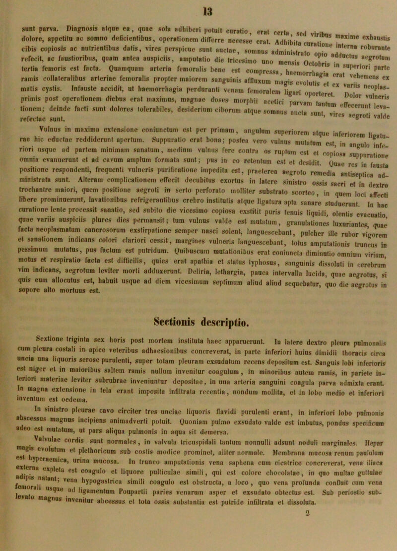 sunt parva. Diagnosis alque ea, quae sola adhiberi potuit curatio, erat certa sed v' bn dolore, appetitu ac somno deficientibus, operationem differre necesse erat. Adhibita ^ exhaustis cibis copiosis ac nutrientibus datis, vires perspicue sunt auctae, somnus administrairoDio^ refecit, ac faustioribus, quatn antea auspiciis, amputatio die tricesimo uno mensis Octob ’ tertia femoris est facta. Quamquam arteria femoralis bene est compressa haemor h nuperiori parte ramis collateralibus arteriae femoralis propter maiorem sanguinis affluxum magis evolutis^l* ''®*‘®'uens ex matis cystis. Infauste accidit, ut haemorrhagia perduranti venam femoralem ligari oporteret di* primis post operationem diebus erat maximus, magnae doses morphii acetici parvam tantum ff^ ”*^ tionem; deinde facti sunt dolores tolerabiles, desiderium cibonini atque somnus aucta sunt vTres aegioi '^Id' Vulnus in maxima extensione coniunctum est per primam, angulum superiorem atque inferiorem li rae hic eductae reddiderunt apertum. Suppuratio erat bona; postea vero vulnus mutatum est in an uloTnf'” riori usque ad partem minimam sanatum, medium vulnus fere contra os riininm pci oi * I r . 4 . rupium esi et copiosa suppuratione omnia evanuerunt et ad cavum amplum formata sunt; pus in eo retentum est et desidit Quae res in f i positione respondenti, frequenti vulneris purificatione impedita est, praeterea aegroto remedia antisentLa^aT ministrata sunt. Alteram complicationem effecit decubitus exortus in latere sinistro ossis sacri et in dextro trochantre maiori, quem positione aegroti in serto perforato molliter substrato scorteo, in quem loci affecH libere prominuerunt, lavationibus refrigerantibus crebro institutis atque ligatura apta sanare studuerunt. In hac curatione lente processit sanatio, sed subito die vicesimo copiosa exstitit puris tenuis liquidi, olentis evacuatio quae variis auspiciis plures dies permansit; tum vulnus valde est mutatum, granulationes luxuriantes quae’ facta neoplasmatum cancrosorum exstirpatione semper nasci solent, languescebant, pulcher ille rubor vi’gorem et sanationem indicans colori clariori cessit, margines vulneris languescebant, tofus amputationis truncus in pessimum mutatus, pus factum est putridum. Quibuscum mutationibus erat coniuncta diminutio omnium virium motus et respiratio facta est difficilis, quies erat apathia et status typhosus, sanguinis dissoluti in cerebrum’ vim indicans, aegrotum leviter morti adduxerunt. Deliria, lethargia, pauca intervalla lucida, quae aegrotus, si quis eum allocutus est, habuit usque ad diem vicesimum septimum aliud aliud sequebatur, quo die aegrotus in sopore alto mortuus est. ® Sectionis descriptio. Sextione tripnta sex horis post mortem instituta haec apparuerunt. Iu latere dextro pleura pulmonalis cum pleura costali in apice veteribus adhaesionibus concreverat, in parte inferiori huius dimidii thoracis circa uncia una liquoris serose purulenti, super totam pleuram exsudatum recens depositum est. Sanguis lobi inferioris est niger et in maioribus saltem ramis nullum invenitur coagulum, in minoribus autem ramis, in pariete in- teriori materiae leviter subrubrae inveniuntur depositae, in una arteria sanguini coagula parva admixta erant. In magna extensione in tela erant imposita infiltrata recentia, nondum mollita, et in lobo medio et inferiori inventum est oedema. In sinistro pleurae cavo circiter Ires unciae liquoris flavidi purulenti erant, in inferiori lobo pulmonis a scessus magnus incipiens animadverti potuit. Quoniam pulmo exsudato valde est imbutus, pondus specificum a eo est mutatum, ut pars aliqua pulmonis in aqua sit demersa. Valvulae cordis sunt normales, in valvula tricuspidali tantum nonnulli adsunt noduli marginales. Hepar est^r plethoricum sub costis modice prominet, aliter normale. Membrana mucosa renum paululum extern^^*'^*^^'*^^^ '^rlna mucosa. In trunco amputationis vena saphena cum cicatrice concreverat, vena iliaca • na expleta est coagulo et liquore pulticulae simili, qui est colore chocolalae, in quo multae guttulae fenioral**^* ''^*'** hypogastrica simili coagulo est obstructa, a loco , quo vena profunda confluit cum vena levato *^*^*^® ligamentum Poupartii paries venarum asper et exsudato obtectus est. Sub periostio sub- magnus invenitur abeessus et tota ossis substantia est putride infiltrata et dissoluta.