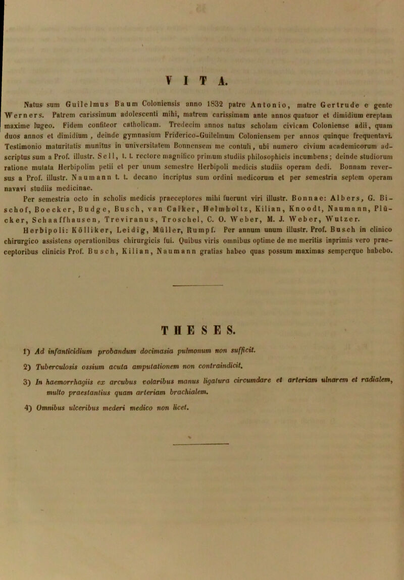 VITA. Natus sum Guilelmus Baum Coloniensis anno 1832 patre Antonio, matre Gertrude e gente Werners. Patrem carissimum adolescenti mihi, matrem carissimam ante annos quatuor et dimidium ereptam maxime lugeo. Fidem confiteor catholicam. Tredecim annos natus scholam civicam Coloniense adii, quam duos annos et dimidium , deinde gymnasium Friderico-Guilelmum Coloniensem per annos quinque frequentavL Testimonio maturitatis munitus in universitatem Bonnensem me contuli, ubi numero civium academicorum ad- scriptussum a Prof. illustr. Se 11, t. t. rectore magnifico primum studiis philosophicis incumbens; deinde studiorum ratione mutata Herbipolim petii et per unum semestre Herbipoli medicis studiis operam dedi. Bonnam rever- sus a Prof. illustr. Naumann t. t. decano incriptus sum ordini medicorum et per semestria septem operam navavi studiis medicinae. Per semestria octo in scholis medicis praeceptores mihi fuerunt viri illustr. Bonnae: Albers, G. Bi- schof, Boecker, Budge, Busch, van Calker, Helmholtz, Kilian, Knoodt, Naumann, Plu- cker, Schaaffhausen, Treviranus, Troschel, C. 0. Weber, M. J. Weber, Wutzer. Herbipoli: Kolliker, Leidig, Mulier, Rumpf. Per annum unum illustr. Prof. Busch in clinico chirurgico assistens operationibus chirurgicis fui. Quibus viris omnibus optime de me meritis inprimis vero prae- ceptoribus clinicis Prof. Busch, Kilian, Naumann gratias habeo quas possum maximas semperque habebo. THESES. 1) Ad infanticidium probandum docimasia pulmonum non sufficit. 2) Tuberculosis ossium acuta amputationem non contraindicit, 3) In kaemorrhagiis ex arcubus votaribus manus ligatura circumdare et artertam ulnarem et radialem^ multo praestantius quam arteriam brachialem. 4) Omnibus ulceribus mederi medico non Kcet.