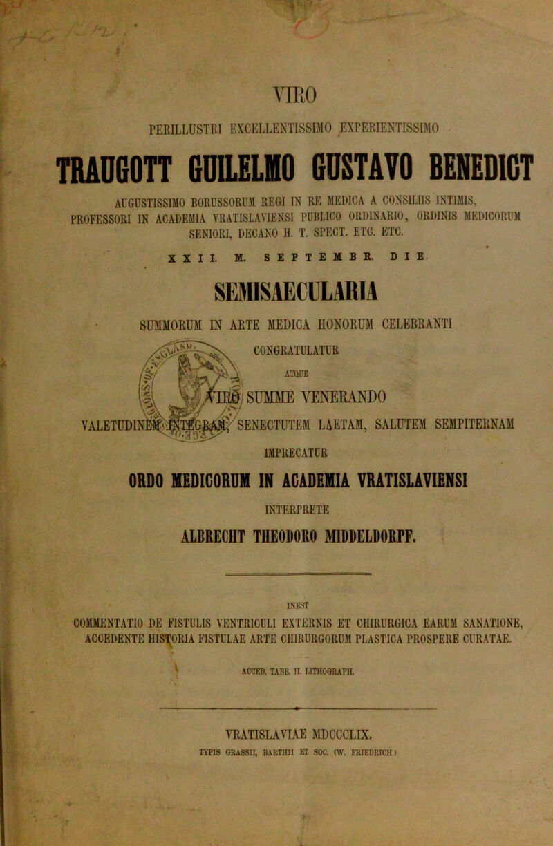 mo PEEILLUSTKI EXCELLENTISSIMO EXPERIENTISSIMO TBAD60TT 6DILELH0 COSTATO BENEDICT AUGUSTISSIMO BORUSSORUM REGI IR RE MEDICA A CONSILIIS INTIMIS, PROFESSORI IN ACADEMIA VRATISLAVIENSI PUBLICO ORDINARIO, ORDINIS MEDICORUM SENIORI, DECANO II. T. SPECT. ETC. ETC. * XXII. M. SEPTEMBR. DIE SEMISAECULARIA SUMMORUM IN ARTE MEDICA HONORUM CELEBRANTI ORDO MEDIGORDH IN ACADEMIA VRATISUVIENSI INTERPRETE ALBRECHT THEODORO MIDDELDORPF. INEST COMMENTATIO DE FISTULIS VENTRICULI EXTERNIS ET CHIRURGICA EARUM SANATIONE, ACCEDENTE HISTORIA FISTULAE ARTE CHIRURGORUM PLASTICA PROSPERE CURATAE. ACCED. TABB. II. LITIIOGRAPII. VRATISLAYIAE MDCCCLIX. TYPIS GRASSII, BARTini ET SOC. (W. ERIEDRICH.)