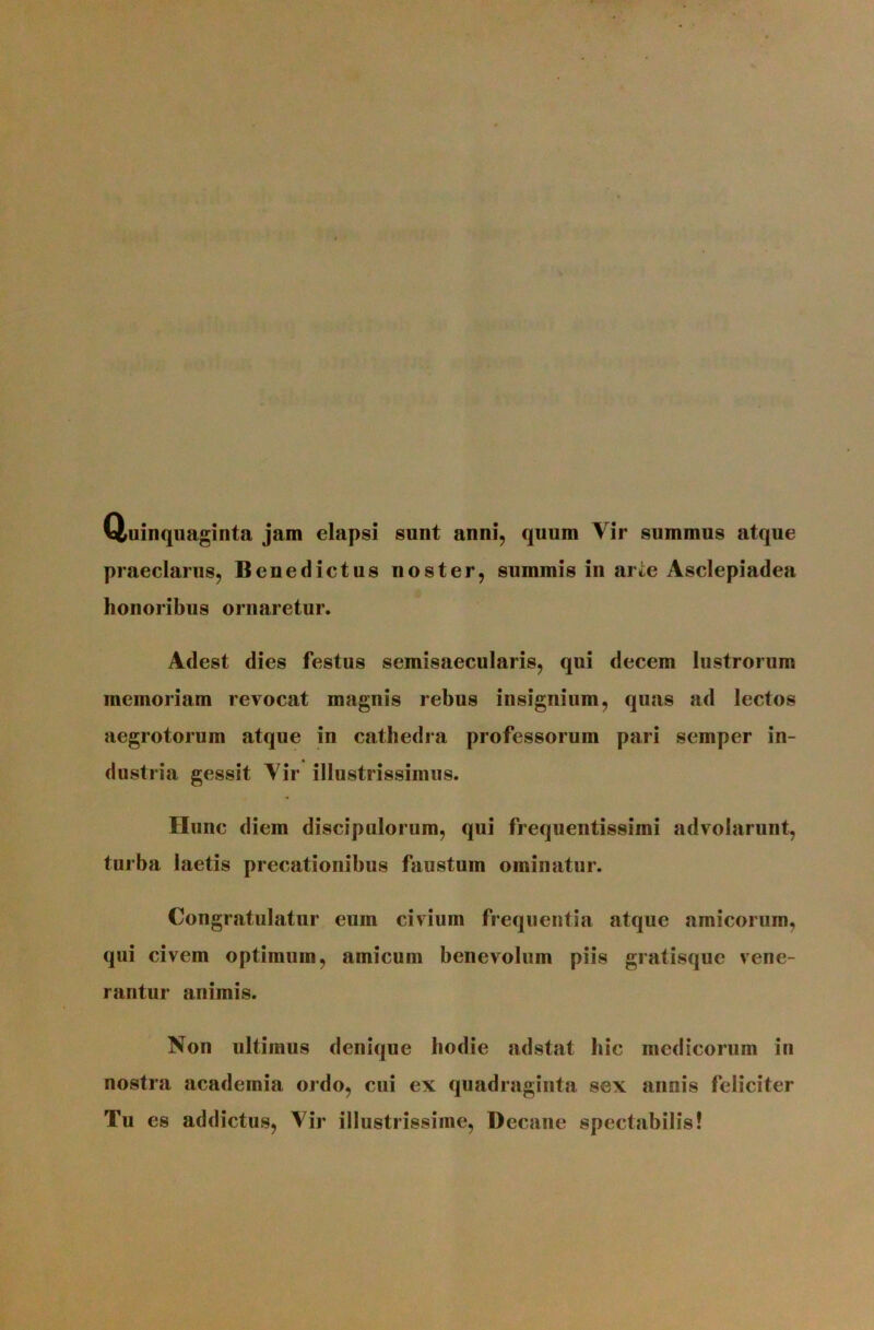Quinquaginta jam elapsi sunt anni, quum Vir summus atque praeclarus, Benedictus noster, summis in arte Asclepiadea honoribus ornaretur. Adest dies festus semisaecularis, qui decem lustrorum memoriam revocat magnis rebus insignium, qujis ad lectos aegrotorum atque in cathedra professorum pari semper in- dustria gessit Vir illustrissimus. Hunc diem discipulorum, qui frequentissimi advolarunt, turba laetis precationibus faustum ominatur. Congratulatur eum civium frequentia atque amicorum, qui civem optimum, amicum benevolum piis gratisque vene- rantur animis. Non ultimus denique hodie adstat hic medicorum in nostra academia ordo, cui ex quadraginta sex annis feliciter Tu es addictus. Vir illustrissime. Decane spectabilis!