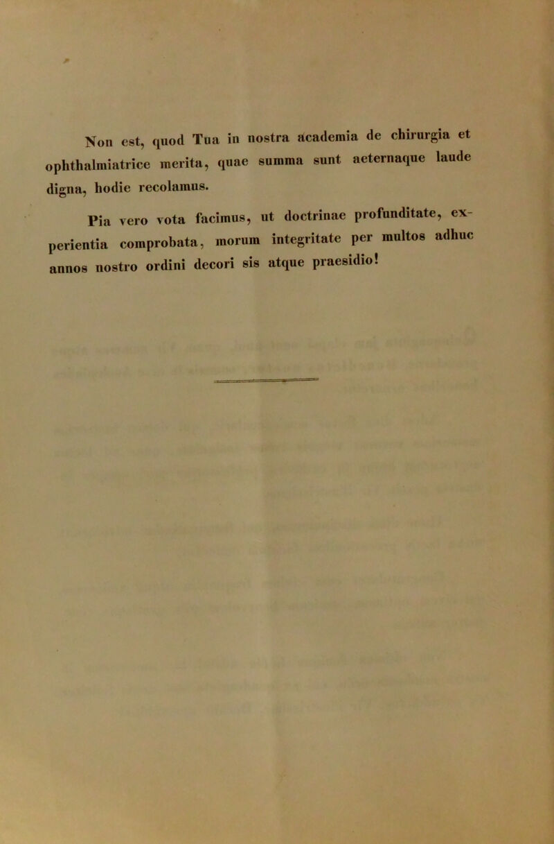 Non est, quod Tua in nostra academia de chiruigia et ophthalmiatrice merita, quae summa sunt aeternaque laude digna, hodie recolamus. Pia vero vota facimus, ut doctrinae profunditate, ex- perlentia comprobata, morum integritate per multos adhuc annos nostro ordini decori sis atque praesidio!