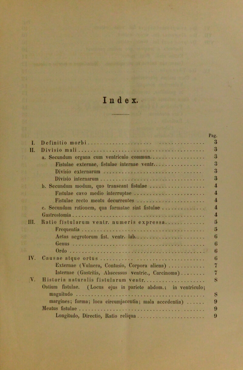 Index.- Pag. I. Definitio morbi 3 II. Divisio mali 3 a. Secundum organa cum ventriculo commun 3 Fistulae externae, fistulae internae ventr 3 Divisio externarum 3 Divisio internarum • 3 b. Secundum modum, quo transeant fistulae 4 Fistulae cavo medio interruptae 4 Fistulae recto meatu decurrentes c. Secundum rationem, qua formatae sint fistulae Gastrostomia III. Ratio fistularum ventr. numeris expressa Frequentia Aetas aegrotorum fist. ventr. lab.. Genus Ordo IV. Causae atque ortus Externae (Vulnera, Contusio, Corpora aliena) Internae (Gastritis, Abscessus ventric.. Carcinoma) ;V. Historia naturalis fistularum ventr Ostium fistulae. (Locus ejus in pariete abdom.; in ventriculo; magnitudo margines; forma; loca circumjacentia; mala accedentia) Meatus fistulae Longitudo, Directio, Ratio reliqua 9