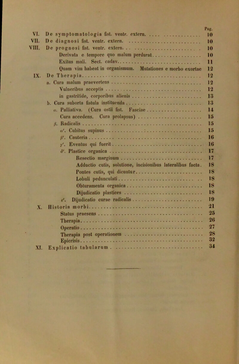 Pag. VI. De symptomatologia fist. ventr. extern 10 VII. De diagnosi fist. ventr. extern 10 VIII. De prognosi fist. ventr. extern 10 Derivata e tempore quo malum perdurat 10 Exitus mali. Sect. cadav 11 Quam vim habeat in organismum. Mutationes e morbo exortae 12 IX. De Therapia 12 a. Cura malum praeverlens 12 Vulneribus acceptis 12 in gastritide, corporibus alienis 13 b. Cura suborta fistula instituenda 13 a. Palliativa. (Cura ostii fist. Fasciae 14 Cura accedens. Cura prolapsus) 15 pt. Radicalis 15 u\ Cubitus supinus : 15 jS'. Cauteria 16 y*. Eventus qui fuerit 16 Plastice organica 17 Resectio marginum 17 Adductio cutis, solutione, incisionibus lateralibus facta. 18 Pontes cutis, qui dicuntur 18 Lobuli pedunculati 18 Obturamenta organica 18 Dijudicatio plastices 18 Dijudicatio curae radicalis 19 X. Historia morbi 21 Status praesens 25 Therapia 26 Operatio 27 Therapia post operationem 28 Epicrisis 32 XI. Explicatio tabularum 34
