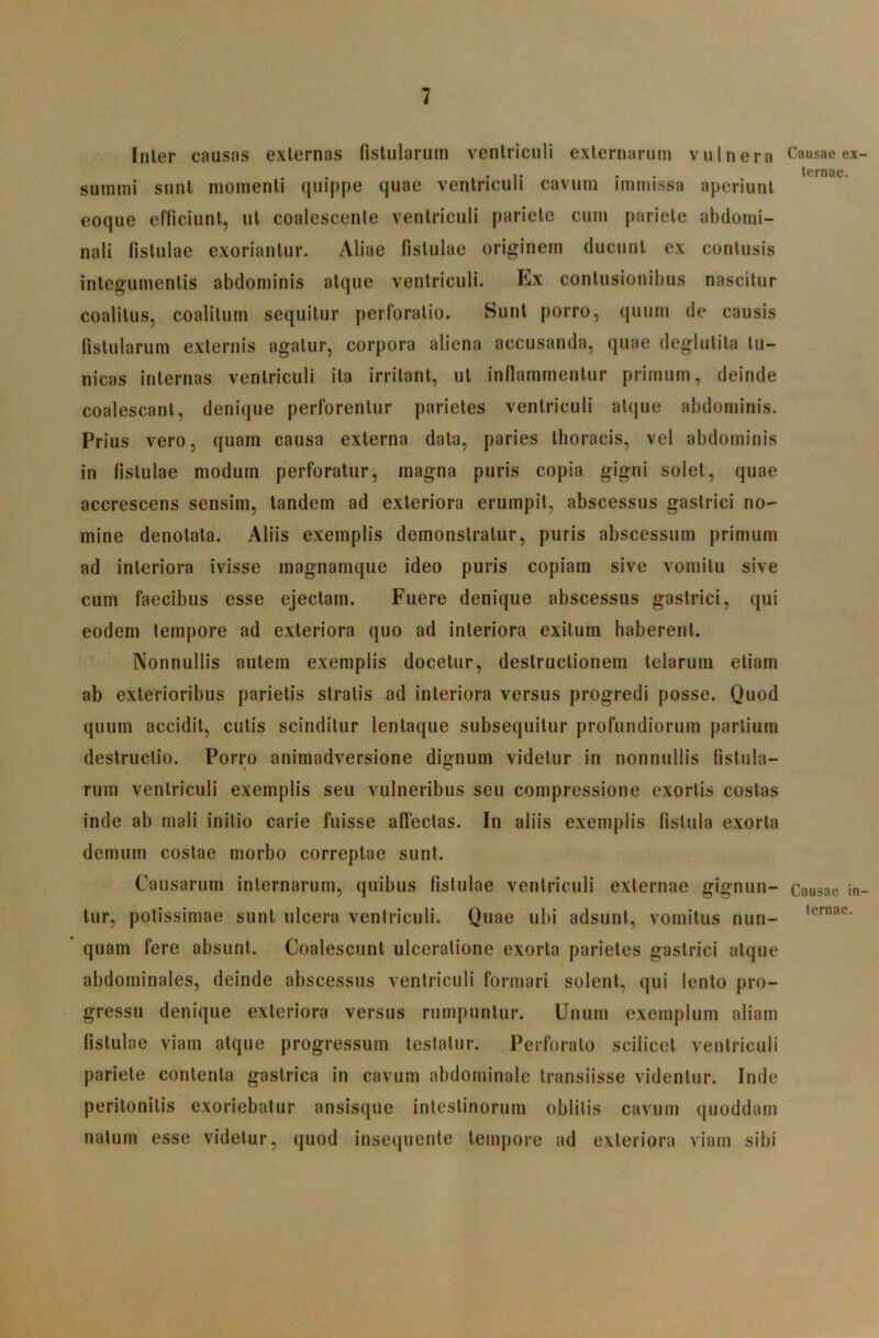 Inler causas externas fistularum ventriculi externarum vulnera summi sunt momenti quippe quae ventriculi cavum immissa aperiunt eoque efllciunt, ut coalescente ventriculi pariete cum pariete abdomi- nali fistulae exoriantur. Aliae fistulae originem ducunt ex contusis integumentis abdominis atque ventriculi. Ex contusionibus nascitur coalitus, coalitum sequitur perforatio. Sunt porro, quum de causis fistularum externis agatur, corpora aliena accusanda, quae deglutita tu- nicas internas ventriculi ita irritant, ut inflammentur primum, deinde coalescant, denique perforentur parietes ventriculi atque abdominis. Prius vero, quam causa externa data, paries thoracis, vel abdominis in fistulae modum perforatur, magna puris copia gigni solet, quae accrescens sensim, tandem ad exteriora erumpit, abscessus gastrici no- mine denotata. Aliis exemplis demonstratur, puris abscessum primum ad interiora ivisse magnamque ideo puris copiam sive vomitu sive cum faecibus esse ejectam. Fuere denique abscessus gastrici, qui eodem tempore ad exteriora quo ad interiora exitum haberent. Nonnullis autem exemplis docetur, destructionem telarum etiam ab exterioribus parietis stratis ad interiora versus progredi posse. Quod quum accidit, cutis scinditur lentaque subsequitur profundiorum partium destructio. Porro animadversione dignum videtur in nonnullis fistula- rum ventriculi exemplis seu vulneribus seu compressione exortis costas inde ab mali initio carie fuisse affectas. In aliis exemplis fistula exorta demum costae morbo correptae sunt. Causarum internarum, quibus fistulae ventriculi externae gignun- tur, potissimae sunt ulcera ventriculi. Quae ubi adsunt, vomitus nun- ’ quam fere absunt. Coalescunt ulceratione exorta parietes gastrici atque abdominales, deinde abscessus ventriculi formari solent, qui lento pro- gressu denique exteriora versus rumpuntur. Unum exemplum aliam fistulae viam atque progressum testatur. Perforato scilicet ventriculi pariete contenta gastrica in cavum abdominale transiisse videntur. Inde peritonitis exoriebatur ansisque intestinorum oblitis cavum quoddam natum esse videtur, quod insequente tempore ad exteriora viam sibi Causae ex- ternae. Causae in- ternae.