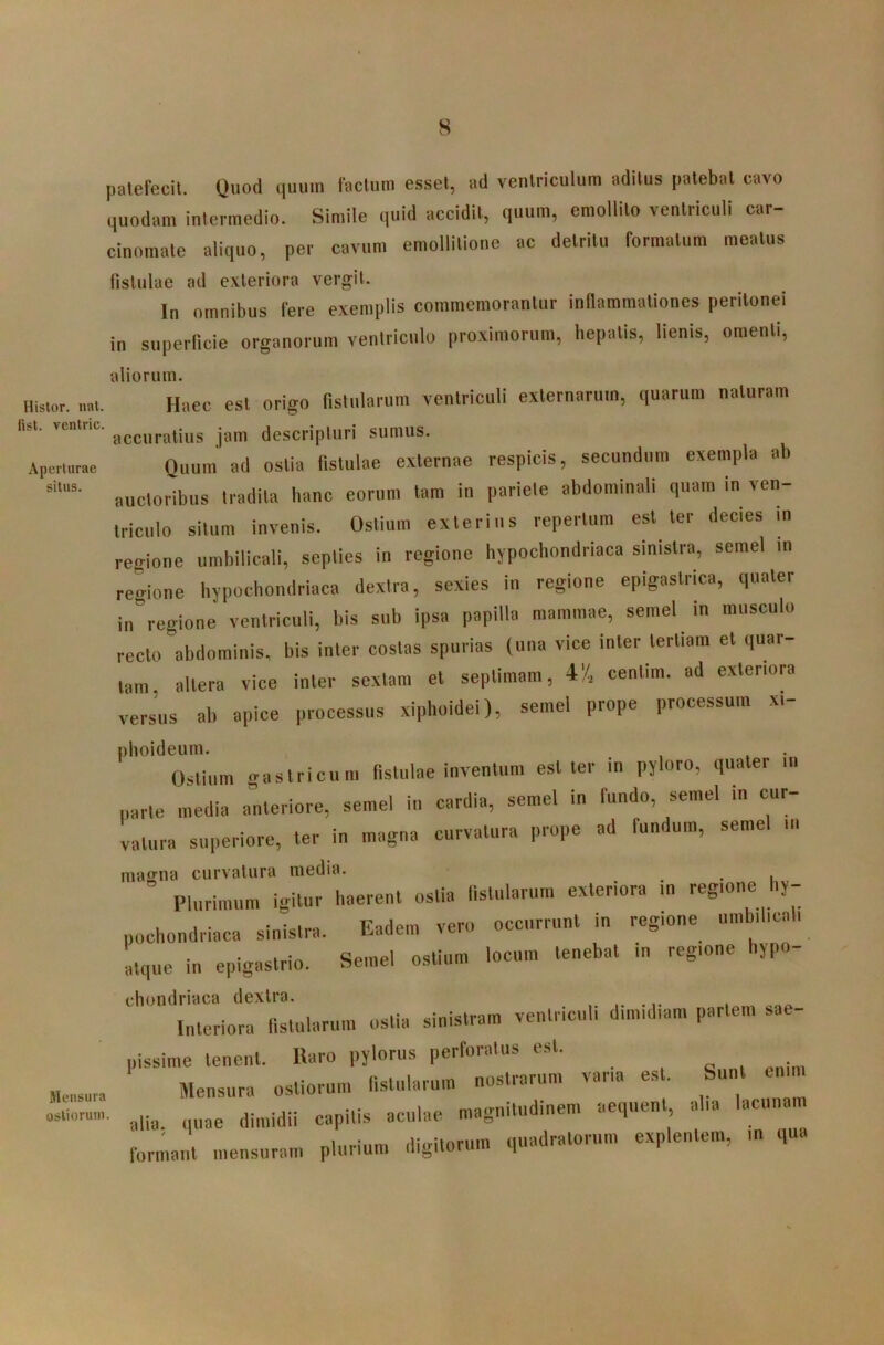 s Histor, nat fist. ventric Aperturae situs. Mensura ostiorum patefecit. Quod quum factum esset, ad ventriculum aditus patebat cavo quodam intermedio. Simile quid accidit, quum, emollito ventriculi car- cinomate aliquo, per cavum emollilione ac detritu formatum meatus (isliilae ad exteriora vergit. In omnibus fere exemplis commemorantur indammationes peritonei in superficie organorum ventriculo proximorum, hepatis, lienis, omenti, aliorum. Haec est origo fistularum ventriculi externarum, quarum naturam accuratius jam descripturi sumus. Quum ad ostia fistulae externae respicis, secundum exempla ab auctoribus tradita banc eorum tam in pariete abdominali quam in ven- triculo situm invenis. Ostium exterius repertum est ter decies m regione umbilicali, septies in regione hypochondriaca sinistra, semel in regione hypochondriaca dextra, sexies in regione epigastrica, quater in^regione ventriculi, bis sub ipsa papilla mammae, semel In musculo recto abdominis, bis inter costas spurias (una vice inter tertiam et quar- tam altera vice inter sextam et septimam, 4'/, cenlim. ad exteriora versus ab apice processus xiphoidei), semel prope processum xi- plioideum. Ostium gastricum fistulae inventum est ter in pyloro, quater iii parte media a^nteriore, semel in cardia, semel in fundo, semel in cur- vatura superiore, ter in magna curvatura prope ad fundum, semel iii magna curvatura media. Plurimum igitur haerent ostia fistularum exteriora in regione hy- pochondriaca sinistra. Eadem vero occurrunt in regione umbilicali ■ • Semel ostium locum tenebat in regione hypo- atque in epigastrio. Sieinei usuum chondriaca dextra. Interiora fistularum ostia sinistram ventriculi dimidiam partem sae- pissime tenent, «aro pylorus perforatus est. , „ . ^ Mensura ostiorum fistularum nostrarum vana est. Sunt alia, quae dimidii capitis aculae magnitudinem aequent alia lacunmu formant mensuram plurium digitorum quadratorum explentem, in qua