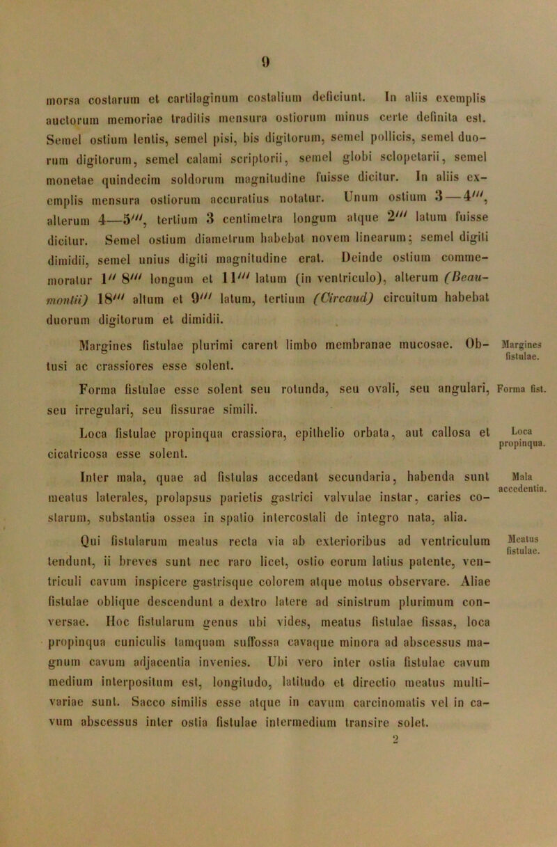 morsa coslariim et carlilaginum costalium deficiunt. In aliis exemplis auctorum memoriae traditis mensura ostiorum minus certe definita est. Semel ostium lentis, semel pisi, bis digitorum, semel pollicis, semel duo- rum digitorum, semel calami scriptorii, semel globi sclopelarii, semel monelae quindecim soldorum magnitudine fuisse dicitur. In aliis ex- emplis mensura ostiorum accuratius notatur. Unum ostium 3 — 4'^', alterum 4—5^, tertium 3 centimelra longum atque 2' latum fuisse dicitur. Semel ostium diametrum habebat novem linearum; semel digiti dimidii, semel unius digiti magnitudine erat. Deinde ostium comme- moratur 1 8' longum et IU latum (in ventriculo), alterum montii) 18' altum et 9' latum, tertium (Circaud) circuitum habebat duorum digitorum et dimidii. Margines fistulae plurimi carent limbo membranae mucosae. Ob- tusi ac crassiores esse solent. Forma fistulae esse solent seu rotunda, seu ovali, seu angulari, seu irregulari, seu fissurae simili. Loca fistulae propinqua crassiora, epithelio orbata, aut callosa et cicatricosa esse solent. Inter mala, quae ad fistulas accedant secundaria, habenda sunt meatus laterales, prolapsus parietis gastrici valvulae instar, caries co- starum, substantia ossea in spatio intercostali de integro nata, alia. Qui fistularum meatus recta via ab exterioribus ad ventriculum tendunt, ii breves sunt nec raro licet, ostio eorum latius patente, ven- triculi cavum inspicere gaslrisque colorem atque motus observare. Aliae fistulae oblique descendunt a dextro latere ad sinistrum plurimum con- versae. Hoc fistularum genus ubi vides, meatus fistulae fissas, loca propinqua cuniculis tamquam suffossa cavaque minora ad abscessus ma- gnum cavum adjacentia invenies. Ubi vero inter ostia fistulae cavum medium interpositum est, longitudo, latitudo et directio meatus multi- variae sunt. Sacco similis esse atque in cavum carcinomatis vel in ca- vum abscessus inter ostia fistulae intermedium transire solet. 2 Margines listulae. Forma fist. Loca propinqua. Mala accedentia. Meatus fistulae.