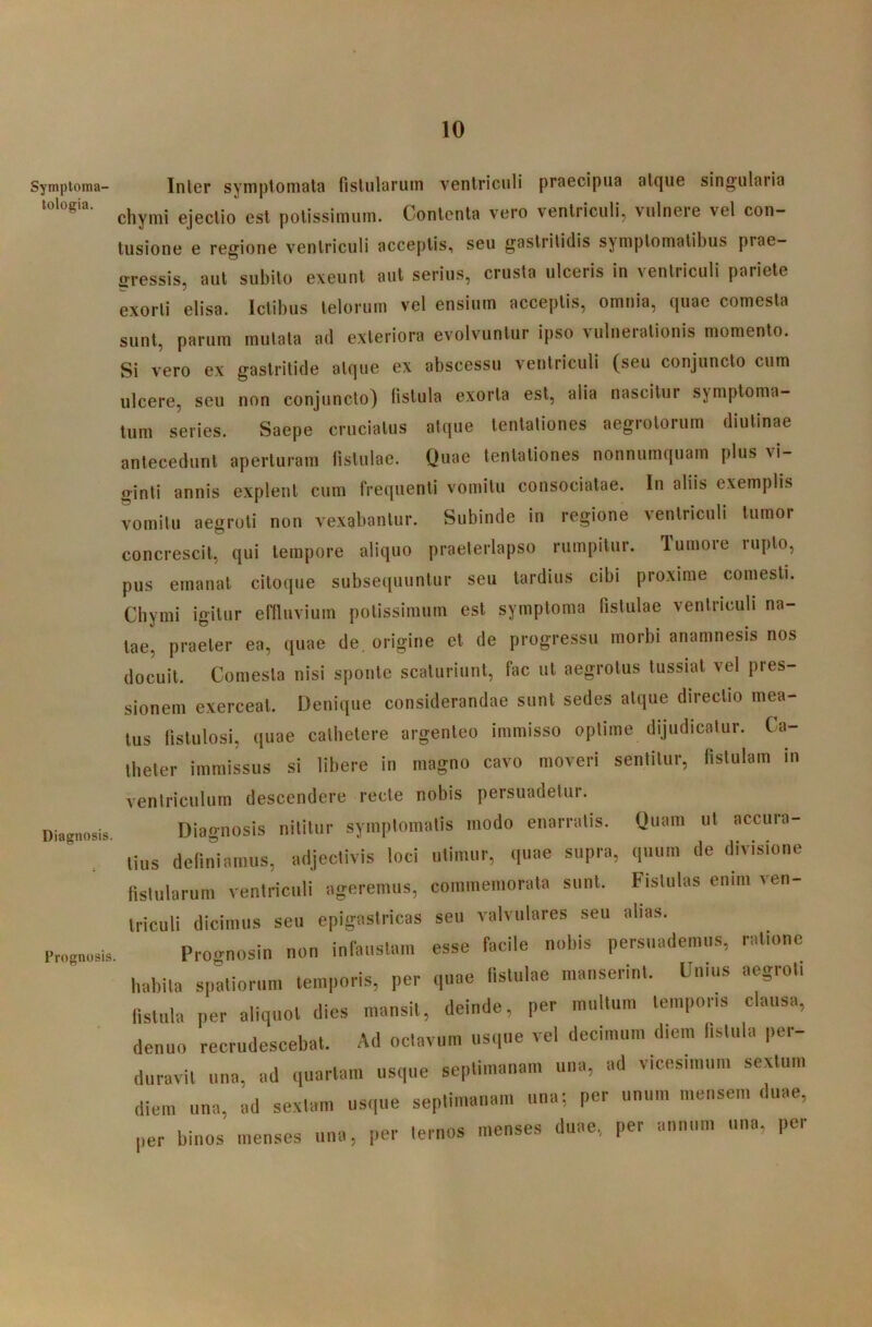 Syniptoma- tologia. Diagnosis. Prognosis Inter symptomata fistularum ventriculi praecipua atque singularia chymi ejectio est potissimum. Contenta vero ventriculi, vulnere vel con- tusione e regione ventriculi acceptis, seu gastritidis symptomatibus prae- ffressis, aut subito exeunt aut serius, crusta ulceris in ventriculi pariete exorti elisa. Ictibus telorum vel ensium acceptis, omnia, quae comesta sunt, parum mutata ad exteriora evolvuntur ipso vulnerationis momento. Si vero ex gastritide atque ex abscessu ventriculi (seu conjuncto cum ulcere, seu non conjuncto) fistula exorta est, alia nascitur symptoma- tum series. Saepe cruciatus atque tentationes aegrotorum diutinae antecedunt aperturam fistulae. Quae tentationes nonnumquam plus vi- ginti annis explent cum frequenti vomitu consociatae. In aliis exemplis vomitu aegroti non vexabantur. Subinde in regione ventriculi tumor concrescit, qui tempore aliquo praeterlapso rumpitur. Tumoie lupto, pus emanat citoque subsequuntur seu tardius cibi proxime comesti. Chymi igitur eflluvium potissimum est symptoma fistulae ventriculi na- tae, praeter ea, quae de. origine et de progressu morbi anamnesis nos docuit. Comesta nisi sponte scaturiunt, fac ut aegrotus tussiat vel pres- sionem exerceat. Denique considerandae sunt sedes atque directio mea- tus fistulosi, quae cathetere argenteo immisso optime dijudicatur. Ca- theter immissus si libere in magno cavo moveri sentitur, fistulam in ventriculum descendere recte nobis persuadetur. Diagnosis nititur symptomatis modo enarratis. Quam ut accura- tius definiamus, adjectivis loci utimur, quae supra, quum de divisione fistularum ventriculi ageremus, commemorata sunt. Fistulas enim ven- triculi dicimus seu epigastricas seu valvulares seu alias. Prognosin non infaustam esse facile nobis persuademus, ratione habita spatiorum temporis, per quae fistulae manserint. Unius aegroti fistula per aliquot dies mansit, deinde, per multum temporis clausa, denuo recrudescebat. Ad octavum usque vel decimum diem fistula per- duravit una, ad quartam usque septimanam una, ad vicesimum sextum diem una, ad sextam usque septimanam una*, per unum mensem duae, per binos menses una, per ternos menses duae., per annum una, per