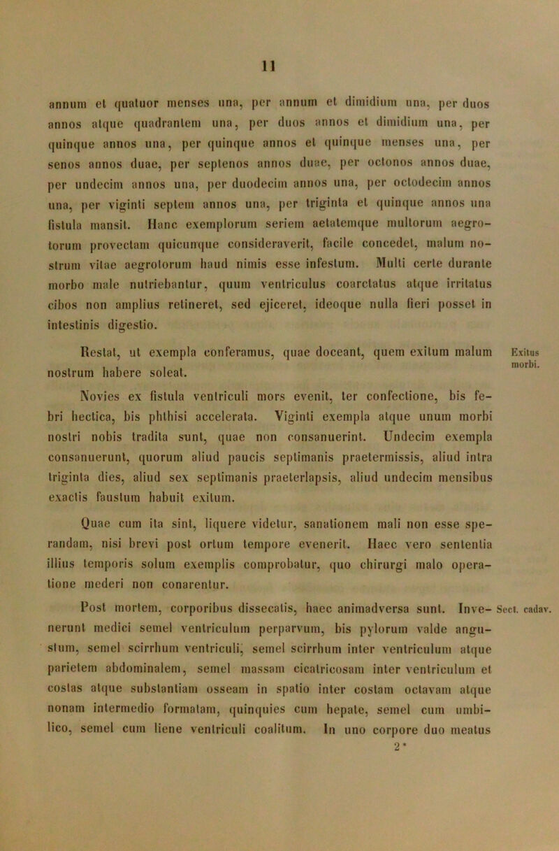 annum el qiiatuor menses una, per annum et dimidium una, per duos annos atque quadrantem una, per duos annos et dimidium una, per quinque annos una, per quinque annos el quinque menses una, per senos annos duae, per septenos annos duae, per octonos annos duae, per undecim annos una, per duodecim annos una, per octodecim annos una, per viginti septem annos una, per triginta et quinque annos una fistula mansit. Hanc exemplorum seriem aetatemque multorum aegro- torum provectam quicunque consideraverit, facile concedet, malum no- strum vitae aegrotorum haud nimis esse infestum. Multi certe durante morbo male nutriebantur, quum ventriculus coarctatus atque irritatus cibos non amplius retineret, sed ejiceret, ideoque nulla fieri posset in intestinis digestio. Restat, ut exempla conferamus, quae doceant, quem exitum malum Exitus , , , morbi, nostrum habere soleat. Novies ex fistula ventriculi mors evenit, ter confectione, bis fe- bri hectica, bis phthisi accelerata. Viginti exempla atque unum morbi noslri nobis tradita sunt, quae non consanuerint. Undecim exempla consanuerunt, quorum aliud paucis septimanis praetermissis, aliud intra triginta dies, aliud sex septimanis praeterlapsis, aliud undecim mensibus exactis faustum habuit exitum. Quae cum ita sint, licjuere videtur, sanationem mali non esse spe- randam, nisi brevi post ortum tempore evenerit. Haec vero sententia illius temporis solum exemplis comprobatur, quo chirurgi malo opera- tione mederi non conarentur. Post mortem, corporibus dissecatis, haec animadversa sunt. Inve- Seci. cadav. nerunt medici semel ventriculum perparvum, bis pylorum valde angu- stum, semel scirrhum ventriculi, semel scirrhum inter ventriculum atque parietem abdominalem, semel massam cicatricosam inter ventriculum et costas at(pie substantiam osseam in spatio inter costam octavam atque nonam intermedio formatam, quinquies cum hepate, semel cum umbi- lico, semel cum liene ventriculi coalitum. In uno corpore duo meatus 2*