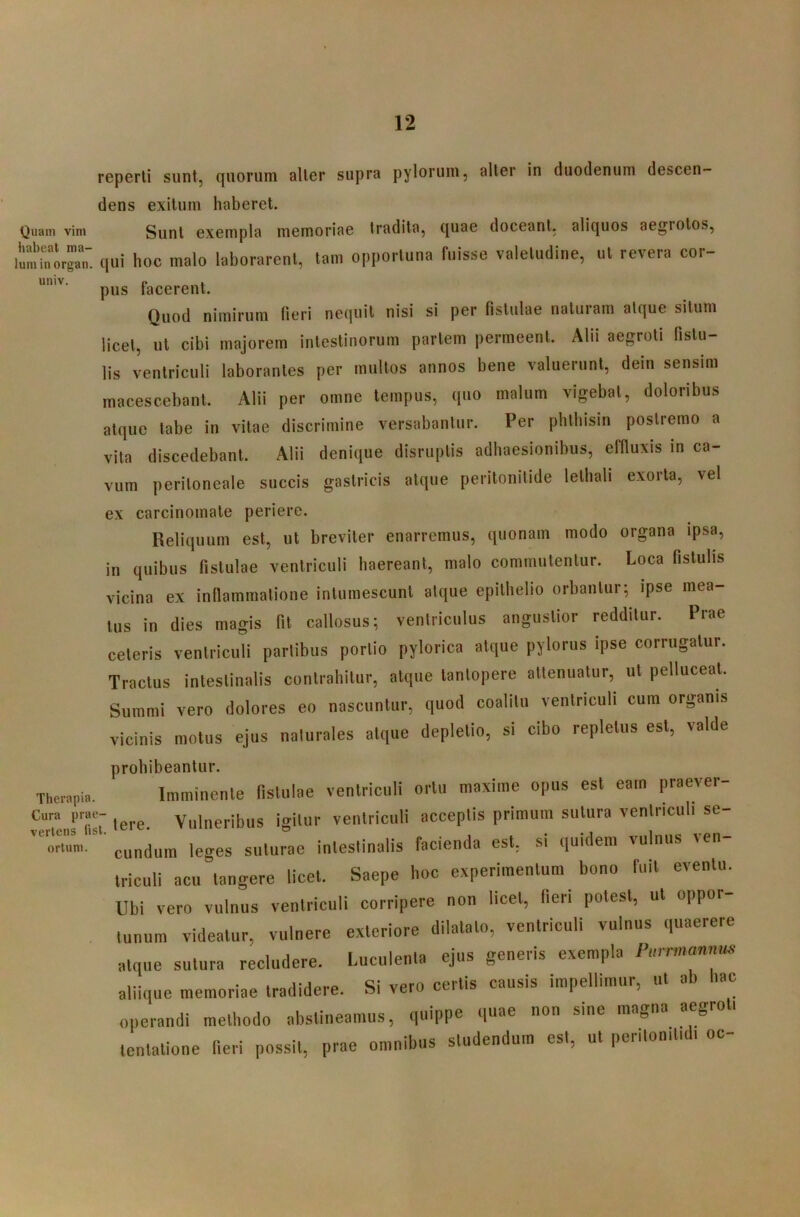 reperti sunt, quorum alter supra pylorum, alter in duodenum descen- dens exitum haberet. Quam vim Sunt exempla memoriae tradita, quae doceant, aliquos aegrotos, qui hoc malo laborarent, tam opportuna fuisse valetudine, ut revera cor- pus facerent. Quod nimirum fieri nequii nisi si per fistulae naturam atque silum licet, ut cibi majorem intestinorum pariem permeent. Alii aegroti fistu- lis ventriculi laborantes per multos annos bene valuerunt, dein sensim macescebant. Alii per omne tempus, quo malum vigebat, doloribus atque labe in vitae discrimine versabantur. Per phlhisin postremo a vita discedebant. Alii denique disruplis adhaesionibus, effluxis in ca- vum peritoneale succis gastricis atque peritonitide lelhali exorta, vel ex carcinomate periere. Reliquum est, ut breviter enarremus, quonam modo organa ipsa, in quibus fistulae ventriculi haereant, malo commutentur. Loca fistulis vicina ex inflammalione inlumescunl atque epithelio orbantur; ipse mea- tus in dies magis fit callosus; ventriculus angustior redditur. Prae ceteris ventriculi partibus portio pylorica atque pylorus ipse corrugatur. Tractus intestinalis contrahitur, atque tantopere attenuatur, ut pelluceat. Summi vero dolores eo nascuntur, quod coalitu ventriculi cum organis vicinis motus ejus naturales atque depletio, si cibo repletus est, valde prohibeantur. Therapia. Imminente fistulae ventriculi ortu maxime opus est eam praever- Cura prae- Vulneribus igitur ventriculi acceptis primum sutura ventriculi se- orwni. eundum leges suturae intestinalis facienda est, si quidem vulnus ven triculi acu tangere licet. Saepe hoc experimentum bono fuit eventu. Ubi vero vulnus ventriculi corripere non licet, fieri potest, ut oppor- tunum videatur, vulnere exteriore dilatato, ventriculi vulnus quaerere atque sutura recludere. Luculenta ejus generis exempla Purrmannus aliique memoriae tradidere. Si vero certis causis impellimur, ut ab hac operandi methodo abstineamus, quippe quae non sine magna aegroti tentatione fieri possit, prae omnibus studendum est, ut peritonitidi oc-