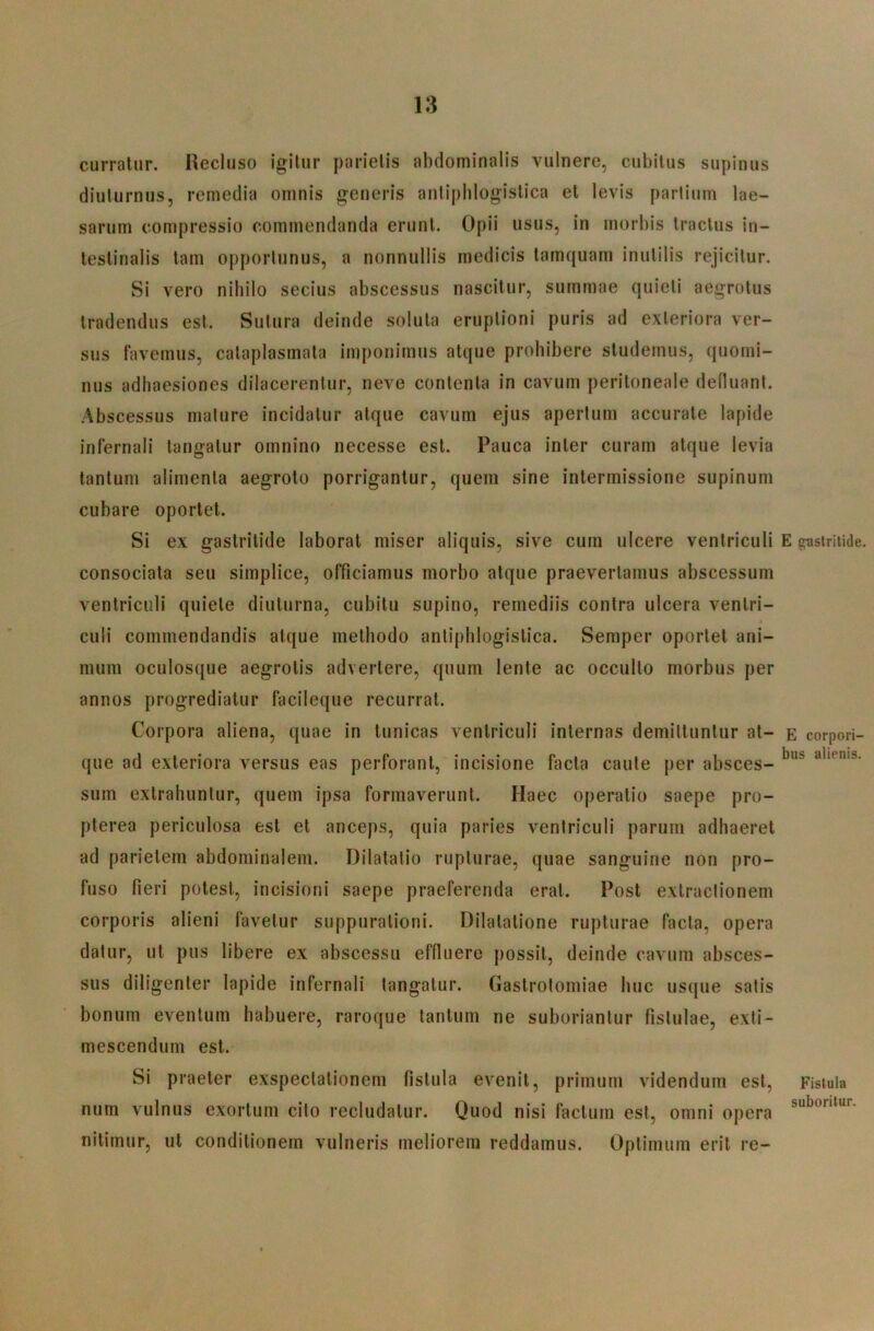 curratur. Recluso igitur parietis abdominalis vulnere, cubitus supinus diuturnus, remedia omnis generis antiphlogistica et levis partium lae- sarum compressio commendanda erunt. Opii usus, in morbis tractus in- testinalis tam opportunus, a nonnullis medicis tamquam inutilis rejicitur. Si vero nihilo secius abscessus nascitur, summae quieti aegrotus tradendus est. Sutura deinde soluta eruptioni puris ad exteriora ver- sus favemus, cataplasmata imponimus atque prohibere studemus, quomi- nus adhaesiones dilacerentur, neve contenta in cavum peritoneale defluant. Abscessus mature incidatur atque cavum ejus apertum accurate lapide infernali tangatur omnino necesse est. Pauca inter curam atque levia tantum alimenta aegroto porrigantur, quem sine intermissione supinum cubare oportet. Si ex gastritide laborat miser aliquis, sive cum ulcere ventriculi consociata seu simplice, officiamus morbo atque praevertamus abscessum ventriculi quiete diuturna, cubitu supino, remediis contra ulcera ventri- culi commendandis atque methodo antiphlogistica. Semper oportet ani- mum oculosque aegrotis advertere, quum lente ac occulto morbus per annos progrediatur facileque recurrat. Corpora aliena, quae in tunicas ventriculi internas demittuntur at- que ad exteriora versus eas perforant, incisione facta caute per absces- sum extrahuntur, quem ipsa formaverunt. Haec operatio saepe pro- pterea periculosa est et anceps, quia paries ventriculi parum adhaeret ad parietem abdominalem. Dilatatio rupturae, quae sanguine non pro- fuso fieri potest, incisioni saepe praeferenda erat. Post extractionem corporis alieni favetur suppurationi. Dilatatione rupturae facta, opera datur, ut pus libere ex abscessu effluere possit, deinde cavum absces- sus diligenter lapide infernali tangatur. Gastrotomiae huc usque satis bonum eventum habuere, raroque tantum ne suboriantur fistulae, exti- mescendum est. Si praeter exspectationem fistula evenit, primum videndum est, num vulnus exortum cito recludatur. Quod nisi factum est, omni opera nitimur, ut conditionem vulneris meliorem reddamus. Optimum erit re- E gastritide. E corpori- bus alienis. Fistula suboritur.