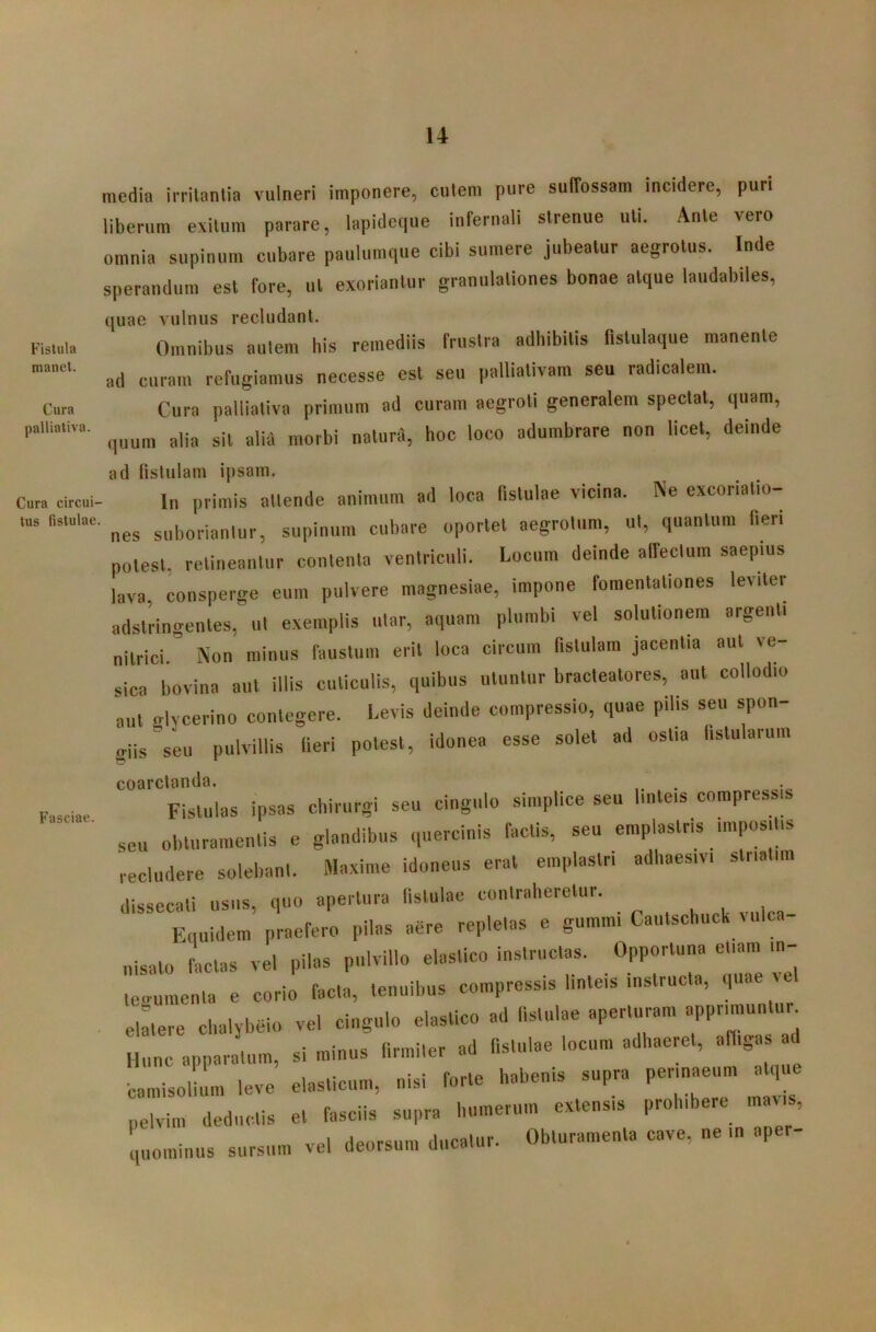 Fistula manet. Cura palliativa. Cura circui- tus fistulae Fasciae. media irritantia vulneri imponere, cutem pure suffossam incidere, puri liberum exitum parare, lapidccpie infernali strenue uti. Ante vero omnia supinum cubare paulumque cibi sumere jubeatur aegrotus. Inde sperandum est fore, ut exoriantur granulationes bonae atque laudabiles, quae vulnus recludant. Omnibus autem bis remediis frustra adhibitis fistulaque manente ad curam refugiamus necesse est seu palliativam seu radicalem. Cura pailiativa primum ad curam aegroti generalem spectat, quam, quum alia sit alifl morbi naturd, hoc loco adumbrare non licet, deinde ad (istulain ipsam. In primis attende animum ad loca fistulae vicina. Ne excoriatio- ■ nes suboriantur, supinum cubare oportet aegrotum, ut, quantum fieri potest, retineantur contenta ventriculi. Locum deinde affectum saepius lava, consperge eum pulvere magnesiae, impone fomentationes leviter adstrino-entes, ut e.xeinplis utar, aquam plumbi vel solutionem argenti nitrici  Non minus faustum erit loca circum fistulam jacentia aut ve- sica bovina aut illis cuticulis, quibus utuutiir bracteatores, aut collodio aut glYcerino contegere. Levis deinde compressio, quae pilis seu spon- giis seu pulviilis Heri potest, idonea esse solet ad ostia fistularum coarctanda. Fistulas ipsas chirurgi seu cingulo simplice seu linteis compressis seu obturamentis e glandibus quercinis factis, seu emplastris impositis recludere solebant. Maxime idoneus erat emplastri adhaesivi striatim dissecali usus, quo aperlura fislulae conlraherelur. Equidem praefero pilas aere repletas e gumini Cautschuck vuica- nisato facias vel pilas pulvillo elastico instructas. Opportuna edam in- eoumenta e corio fac,a, tenuibus compressis linteis instructa, quae vel . e,:,ere chalybeio vel cingulo elastico ad fistulae aperturam apprimuntur^ Hunc apparatum, si minus firmiter ad fistulae locum adhaeret, affiga ad ■camisolium leve elasticum, nisi forte habenis supra perinaeum a q e pelvim deductis et fasciis supra humerum extensis prohibere maus, uominus sursum ve, deorsum ducatur. Obturamenta cave, ne in aper-