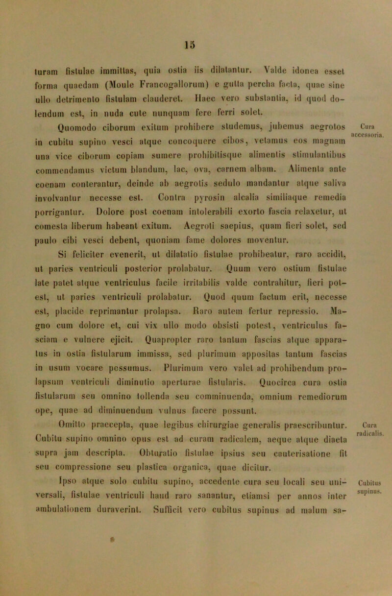 luram fistulae immittas, quia ostia iis dilatantur. Valde idonea esset forma quaedam (Moule Francogallorum) e gutta percha facta, quae sine ullo detrimento fistulam clauderet. Haec vero substantia, id ({uod do- t lendum est, in nuda cute nunquam fere ferri solet. Quomodo ciborum exitum prohibere studemus, jubemus aegrotos in cubitu supino vesci atque concoquere cibos, vetamus eos magnam una vice ciborum copiam sumere probibitis(jue alimentis stimulantibus commendamus victum blandum, lac, ova, carnem albam. Alimenta ante coenam conterantur, deinde ab aegrotis sedulo mandantur atque saliva involvantur necesse est. Contra pyrosin alcalia similiaque remedia porrigantur. Dolore post coenam intolerabili exorto fascia relaxetur, ut comesta liberum habeant exitum. Aegroti saepius, (juam fieri solet, sed paulo cibi vesci debent, quoniam fame dolores moventur. Si feliciter evenerit, ut dilatatio fistulae prohibeatur, raro accidit, ut paries ventriculi posterior prolabatur. Quum vero ostium fistulae late patet atque ventriculus facile irritabilis valde contrahitur, fieri pot- est, ut paries ventriculi prolabatur. Quod quum factum erit, necesse est, placide reprimantur prolapsa. Raro autem fertur repressio. Ma- gno cum dolore et, cui vix ullo modo obsisti potest, ventriculus fa- sciam e vulnere ejicit. Quapropter raro tantum fascias atque appara- tus in ostia fistularum immissa, sed plurimum appositas tantum fascias in usum vocare possumus. Plurimum vero valet ad prohibendum pro- lapsum ventriculi diminutio aperturae fistularis. Quocirca cura ostia fistularum seu omnino tollenda seu comminuenda, omnium remediorum ope, quae ad diminuendum vulnus facere possunt. Omitto praecepta, quae legibus chirurgiae generalis praescribuntur. Cubitu supino omnino opus est ad curam radicalem, aeque atque diaeta supra jam descripta. Obturatio listulae ipsius seu cauterisatione fit seu compressione seu plastica organica, quae dicitur. Ipso atque solo cubitu supino, accedente cura seu locali seu uni- versali, fistulae ventriculi haud raro sanantur, etiamsi per annos inter ambulationem duraverint. Sufficit vero cubitus supinus ad malum sa- * Cura accessoria. Cura radicatis. Cubitus supinus.