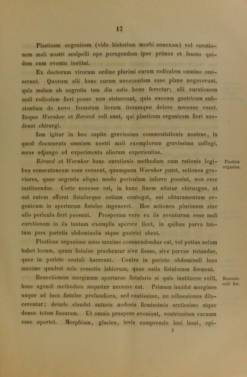 Plasticam organicam (vide historiam morbi annexam) vel curatio- nem mali nostri scalpelli ope peragendam ipse primus et fausto qui- dem cum eventu institui. Ex doctorum virorum ordine plurimi curam radicalem omnino omi- serunt. Quorum alii hanc curam necessariam esse plane negaverunt, quia malum ab aegrotis tam diu satis bene ferretur; alii curationem mali radicalem fieri posse non statuerunt, quia succum gastricum sub- stantiam de novo formatam iterum iterumque delere necesse esset. Itaque Wernher et Berard soli sunt, qui plasticam organicam fieri sua- deant chirurgi. lam igitur in hoc capite gravissimo commentationis nostrae, in quod documenta omnium nostri mali exemplorum gravissima collegi, meas adjungo ad experimenta aliorum experientias. Berard et Wernher hanc curationis methodum cum rationis legi- bus consentaneam esse censent, quamquam Wernher putat, actiones gra- viores, quae aegrotis aliquo modo periculum inferre possint, non esse instituendas. Certe necesse est, in hunc finem nitatur chirurgus, ut aut cutem alferat fislulaeque ostium contegat, aut obturamentum or- ganicum in aperturam fistulae ingeneret. Hae actiones plurimum sine ullo periculo fieri possunt. Prosperam vero ex iis eventuram esse mali curationem in iis tantum exemplis sperare licet, in quibus parva tan- tum pars parietis abdominalis atque gastrici abest. Plasticae organicae usus maxime commendandus est, vel potius solum habet locum, quum fistulae praebentur sive fissae, sive parvae rotundae, quae in pariete costali haereant. Contra in pariete abdominali laxo maxime quadrat sola resectio labiorum, quae ostia fistularum formant. Resectionem marginum aperturae fistularis si quis instituere velit, hanc agendi methodum sequatur necesse est. Primum incidat margines usque ad loca fistulae profundiora, sed cautissime, ne adhaesiones dila- cerentur; deinde claudat suturis nodosis firmissimis arctissime atque dense totam fissuram. Ut omnia prospere eveniant, ventriculum vacuum esse oportet. Morphium, glacies, levis compressio loci laesi, epi- 3 Plastica organica. Resectio ostii list.