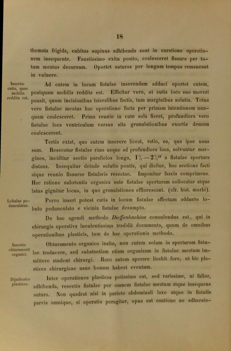 themata frigida, cubitus supinus adhibenda sunt in curatione operatio- nem insequente. Faustissimo exitu posito, coalesceret fissura per to- tum meatus decursum. Oportet suturas per longum tempus remaneant in vulnere. Insertio Ad cutem in locum fistulae inserendam adduci oportet cutem, cutis, quae • • i mobilis poslquam mobilis reddita est. Efficitur vero, ut cutis loco suo moveri reddita est. quum incisionibtis lateralibus factis, tum marginibus solutis. Totus vero fistulae meatus hac operatione facta per primam intentionem nun- quam coalesceret. Prima reunio in cute sola fieret, profundiora vero fistulae loca ventriculum versus sita granulationibus exortis demum coalescerent. Tertia extat, qua cutem inserere liceat, ratio, ea, qua ipse usus sum. Resecatur fistulae rima usque ad profundiora loca, solvuntur mar- gines, inciditur sectio parallelos longa, \% — 2'4 a fistulae apertura distans. Insequitur deinde solutio pontis, qui dicitur, hac sectione facti atque reunio fissurae fistularis resectae. Imponitur fascia comprimens. Hac ratione substantia organica ante fistulae aperturam collocatur atque latus gignitur locus, in quo granulationes efflorescant, (cfr. hist. morbi). Lobulus pe- dunculatus. Insertio obturamenti organici. Porro inseri potest cutis in locum fistulae affectum adducto lo- bulo pedunculato e vicinia fistulae desumpto. De hac agendi methodo Dieffenhacliins consulendus est, qui in chirurgia operativa luculentissima tradidit documenta, quum de omnibus operationibus plasticis, tum de hac operationis methodo. Obturamento organico insito, non cutem solum in aperturam fistu- lae traducere, sed substantiam etiam organicam in fistulae meatum im- mittere student chirurgi. Raro autem sperare licebit fore, ut hic pla- stices chirurgicae usus bonum habeat eventum. dijudicatio Inter operationes plasticas potissima est, sed rarissime, ni fallor, plastices, resectio fistulae per omnem fistulae meatum atque insequens sutura. Non quadrat nisi in pariete abdominali laxo atque in fistulis parvis omnique, si operatio peragitur, opus est cautione ne adhaesio-