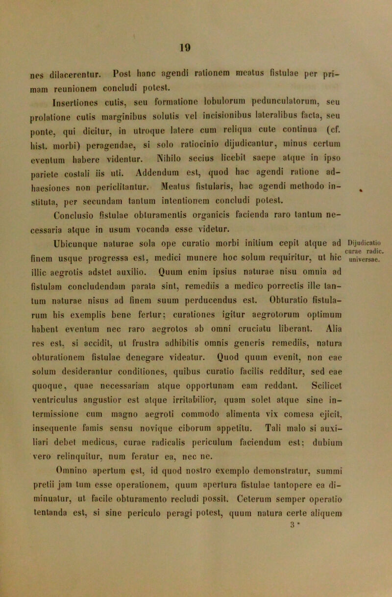 nes dilacerentur. Post hanc agendi rationem meatus fistulae per pri- mam reunionem concludi potest. Insertiones culis, seu formatione lobulorum pedunculatorum, seu prolatione culis marginibus solutis vel incisionibus lateralibus facta, seu ponte, qui dicitur, in utroque latere cum reliqua cule continua (cf. bist. morbi) peragendae, si solo ratiocinio dijudicantur, minus certum eventum habere videntur. Mbilo secius licebit saepe atque in ipso pariete costali iis uti. Addendum est, quod hac agendi ratione ad- haesiones non periclitantur. Meatus fistularis, hac agendi methodo in- stituta, per secundam lanium intentionem concludi potest. Conclusio fistulae obturamentis organicis facienda raro tantum ne- cessaria atque in usum vocanda esse videtur. Ubicunque naturae sola ope curatio morbi initium cepit atque ad finem usque progressa est, medici munere hoc solum requiritur, ut hic illic aegrotis adslet auxilio. Quum enim ipsius naturae nisu omnia ad fistulam concludendam parata sint, remediis a medico porrectis ille tan- tum naturae nisus ad finem suum perducendus est. Obturatio fistula- rum his exemplis bene fertur: curationes igitur aegrotorum optimum habent eventum nec raro aegrotos ab omni cruciatu liberant. Alia res est, si accidit, ul frustra adhibitis omnis generis remediis, natura obturationem fistulae denegare videatur. Quod quum evenit, non eae solum desiderantur conditiones, quibus curalio facilis redditur, sed eae quoque, quae necessariam atque opportunam eam reddant. Scilicet ventriculus angustior est atque irritabilior, quam solet atque sine in- termissione cum magno aegroti commodo alimenta vix comesa ejicit, insequenle famis sensu novique ciborum appetitu. Tali malo si auxi- liari debet medicus, curae radicatis periculum faciendum est: dubium vero relinquitur, num feratur ea, nec ne. Omnino apertum est, id quod nostro exemplo demonstratur, summi pretii jam tum esse operationem, quum apertura fistulae tantopere ea di- minuatur, ut facile obturamento recludi possit. Celerum semper operatio lentanda est, si sine periculo peragi potest, quum natura certe aliquem 3 • Dijudicatiu curae radie, universae.