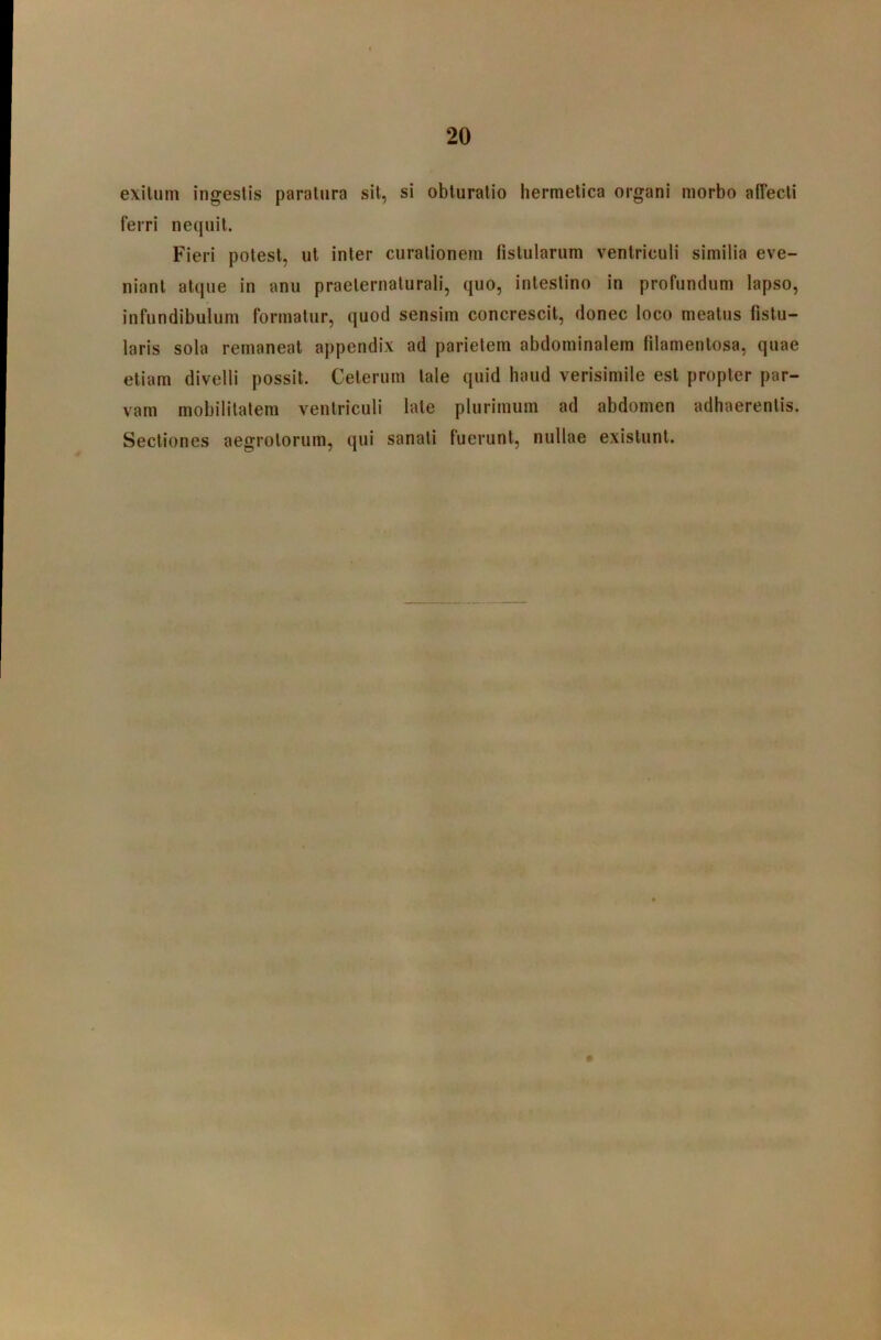 exitum ingestis paratura sit, si obturatio hermetica organi morbo affecti ferri nequii. Fieri potest, ut inter curationem fistularum ventriculi similia eve- niant atque in anu praelernalurali, quo, intestino in profundum lapso, infundibulum formatur, quod sensim concrescit, donec loco meatus fistu- laris sola remaneat appendix ad parietem abdominalem filamentosa, quae etiam divelli possit. Celerum tale quid haud verisimile est propter par- vam mobilitatem ventriculi late plurimum ad abdomen adhaerentis. Sectiones aegrotorum, qui sanati fuerunt, nullae existunt.