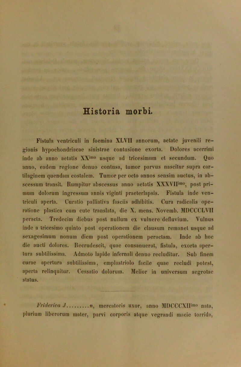 Historia morbi. Fistula ventriculi in foemina XLVII annorum, aetate juvenili re- g-ionis hypochondriacae sinistrae contusione exorta. Dolores acerrimi inde ab anno aetatis usque ad tricesimum et secundum. Quo anno, eadem regione denuo contusa, tumor parvus nascitur supra car- tilaginem quendam costalem. Tumor per octo annos sensim auctus, in ab- scessum transit. Rumpitur abscessus anno aetatis XXXVIF'®^ post pri- mum dolorum ingressum annis viginti praeterlapsis. Fistula inde ven- triculi aperta. Curatio pallialiva fasciis adbibitis. Cura radicatis ope- ratione plastica cum cute translata, die X. mens. Novemb. MDCCCLVII peracta. Tredecim diebus post nullum ex vulnere defluvium. Vulnus inde a tricesimo quinio post operationem die clausum remanet usque ad sexagesimum nonum diem post operationem peractam. Inde ab hoc die aucti dolores. Recrudescit, quae consanuerat, fistula, exorta aper- tura subtilissima. Admoto lapide infernali denuo recluditur. Sub finem curae apertura subtilissima, emplastriolo facile quae recludi potest, aperta relinquitur. Cessatio dolorum. Melior in universum aegrotae status. Friderica J w, mercatoris uxor, anno MDCCCXIF^^o nata, plurium liberorum mater, parvi corporis atque vegrandi macie torrida,