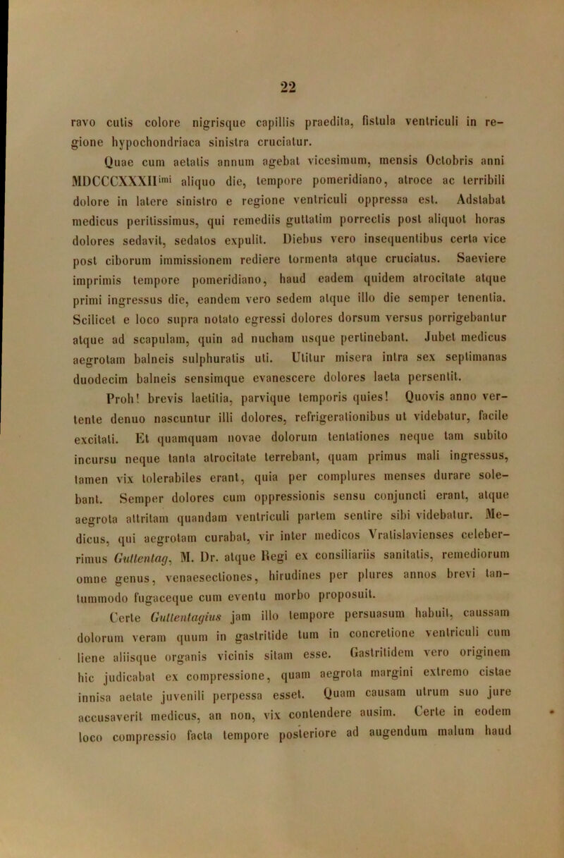 ravo culis colore nigrisque capillis praedita, fistula ventriculi in re- gione hypochondriaca sinistra cruciatur. Quae cum aetatis annum agebat vicesimum, mensis Octobris anni MDCCCXXXII‘™i aliquo die, tempore pomeridiano, atroce ac terribili dolore in latere sinistro e regione ventriculi oppressa est. Adstabat medicus perilissimus, qui remediis gutlalim porrectis post aliquot horas dolores sedavit, sedatos expulit. Diebus vero insequenlibus certa vice post ciborum immissionem rediere tormenta atque cruciatus. Saeviere imprimis tempore pomeridiano, haud eadem quidem atrocitate atque primi ingressus die, eandem vero sedem atque illo die semper tenentia. Scilicet e loco supra notato egressi dolores dorsum versus porrigebantur atque ad scapulam, quin ad nucham usque perlinebant. Jubet medicus aegrotam balneis sulphuratis uti. Utitur misera intra sex septimanas duodecim balneis sensimque evanescere dolores laeta persentit. Proh! brevis laetitia, parvique temporis quies! Quovis anno ver- tente denuo nascuntur illi dolores, refrigerationibus ut videbatur, facile excitati. Et quamquam novae dolorum tenlationes neque tam subito incursu neque tanta atrocitate terrebant, quam primus mali ingressus, tamen vix tolerabiles erant, quia per complures menses durare sole- bant. Semper dolores cum oppressionis sensu conjuncti erant, atque aegrota attritam quandam ventriculi pariem sentire sibi videbatur. Me- dicus, qui aegrotam curabat, vir inter medicos Vralislavienses celeber- rimus Gullenlag, M. Dr. atque Regi ex consiliariis sanitatis, remediorum omne genus, venaesecliones, hirudines per plures annos bre\i tan- tummodo fugaceque cum eventu morbo proposuit. Certe Gultentagius jam illo tempore persuasum habuit, caussam dolorum veram quum in gastritide tum in concretione ventriculi cum liene aliisque organis vicinis sitam esse. Gastritidem vero originem hic judicabat ex compressione, quam aegrota margini extremo cistae innisa aetate juvenili perpessa esset. Quam causam utrum suo jure accusaverit medicus, an non, vix contendere ausim. Certe in eodem loco compressio facta tempore posteriore ad augendum malum haud