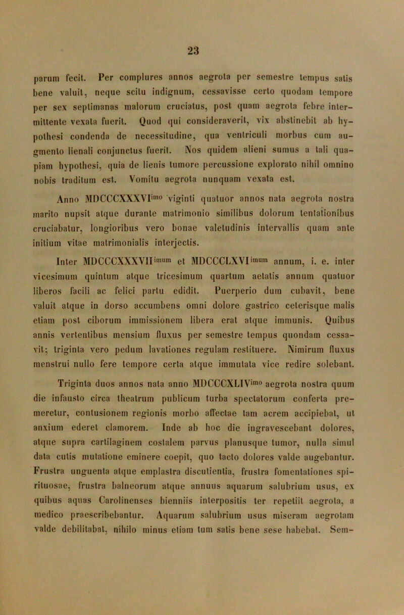 parum fecit. Per complures annos aegrota per semestre tempus satis bene valuit, neque scitu indignum, cessavisse certo quodam tempore per sex septimanas malorum cruciatus, post quam aegrota febre inter- mittente vexata fuerit. Quod qui consideraverit, vix abstinebit ab hy- pothesi condenda de necessitudine, qua ventriculi morbus cum au- gmento lienali conjunctus fuerit. Nos quidem alieni sumus a tali qua- piam bypotliesi, quia de lienis tumore percussione explorato nihil omnino nobis traditum est. Vomitu aegrota nunquam vexata est. Anno MDCCCXXXVI''^ Viginti quatuor annos nata aegrota nostra marito nupsit atque durante matrimonio similibus dolorum tenlationibus cruciabatur, longioribus vero bonae valetudinis intervallis quam ante initium vitae matrimonialis interjectis. Inter MDCCCXXXVlIimum et MDCCCLXVIimum annum, i. e. inter vicesimum quintum atque tricesimum quartum aetatis annum quatuor liberos facili ac felici partu edidit. Puerperio dum cubavit, bene valuit atque in dorso accumbens omni dolore gastrico ceterisque malis etiam post ciborum immissionem libera erat atque immunis. Quibus annis vertentibus mensium fluxus per semestre tempus quondam cessa- vit; triginta vero pedum lavationes regulam restituere. Nimirum fluxus menstrui nullo fere tempore certa atque immutata vice redire solebant. Triginta duos annos nata anno MDCCCXLIV”® aegrota nostra quum die infausto circa theatrum publicum turba spectatorum conferta pre- meretur, contusionem regionis morbo affectae tam acrem accipiebat, ut anxium ederet clamorem. Inde ab hoc die ingravescebant dolores, atque supra cartilaginem costalem parvus planusque tumor, nulla simul data cutis mutatione eminere coepit, quo tacto dolores valde augebantur. Frustra unguenta atque emplastra discutientia, frustra fomentationes spi- rituosae, frustra balneorum atque annuus aquarum salubrium usus, ex quibus aquas Carolinenses bienniis interpositis ter repetiit aegrota, a medico praescribebantur. Aquarum salubrium usus miseram aegrotam valde debilitabat, nihilo minus etiam tum satis bene sese habebat. Sem-