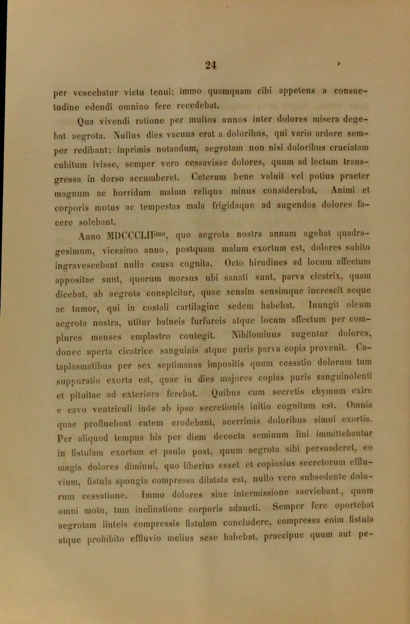 per vescebatur victu tenui; immo quamquam cibi appetens a consue- tudine edendi omnino fere recedebat. Qua vivendi ratione per mullos annos inter dolores misera dege- bat aeo-rola. Nullus dies vacuus erat a doloribus, qui vario ardore sem- per redibant; inprimis notandum, aegrotam non nisi doloribus cruciatam cubitum ivisse, semper vero cessavisse dolores, quum ad lectum trans- gressa in dorso accumberet. Ceterum bene valuit vel potius praeter mao-num ac horridum malum reliqua minus considerabat. Animi et corporis motus ac tempestas mala frigidaque ad augendos dolores fa- cere solebant. Anno MDCCCLIIimo^ quo aegrota nostra annum agebat quadra- o-esimum, vicesimo anno, postquam malum exortum est, dolores subito ino-ravescebant nulla causa cognita. Octo hirudines ad locum affectum appositae sunt, quorum morsus ubi sanati sunt, parva cicatrix, quam dicebat, ab aegrota conspicitur, quae sensim sensimque increscit aeque ac tumor, qui in costali carlilagine sedem habebat. Inungit oleum aeo^rola nostra, utitur balneis furfureis atque locum alfectum per com- plures menses emplastro contegit. Nihilominus augentur dolores, donec aperta cicatrice sanguinis atque puris parva copia provenit. Ca- taplasmatibus per sex septimanas impositis quum cessatio dolorum tum suppuratio exorta est, quae in dies majores copias puris sanguinolenti et pituitae ad exteriora ferebat. Quibus cum secretis chymum exire e cavo ventriculi inde ab ipso secretionis initio cognitum esi. Omnia quae prolluebanl culem erodebant, acerrimis doloribus simul exortis. Per aliquod tempus bis per diem decocta seminum lini immittebantur in fistulam exortam et paulo post, quum aegrota sibi persuaderet, eo magis dolores diminui, quo liberius esset et copiosius secretorum elllu- viuin, lislula spongia compressa dilatata est, nullo vero subsedente dolo- rum cessatione. Immo dolores sine intermissione saeviebant, quum omni motu, tum inclinatione corporis adaucti. Semper fere oportebat aeffrolam linteis compressis fistulam concludere, compressa enim fistula atque prohibito effiuvio melius sese habebat, praecipue quum aut pe-