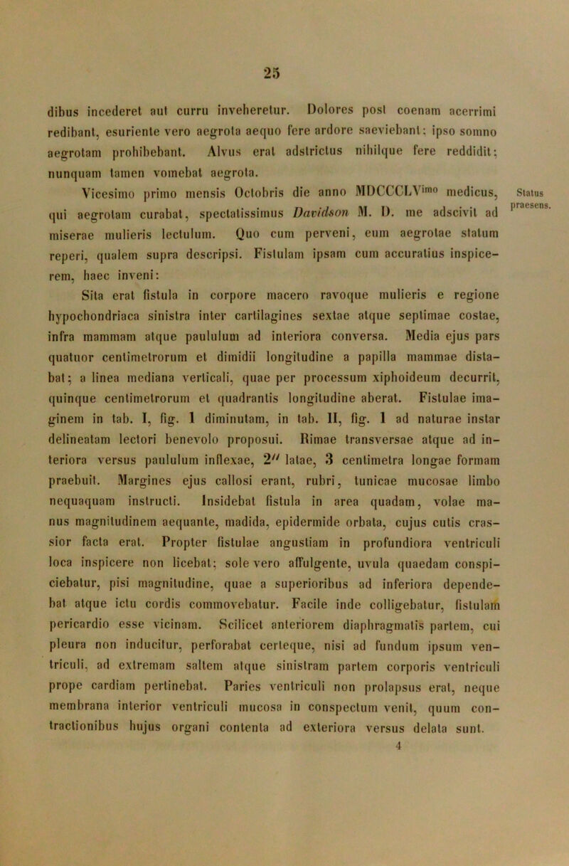 dibus incederet auf curru inveheretur. Dolores posi coenam acerrimi redibant, esuriente vero aegrota aequo fere ardore saeviebant: ipso somno aegrotam prohibebant. Alvus erat adslrictus nibilque fere reddidit; nunquam tamen vomebat aegrota. Vicesimo primo mensis Octobris die anno MDCCCLV'™^^ medicus, qui aegrotam curabat, speciatissimus Davidson M. D. me adscivil ad miserae mulieris lectulum. Quo cum perveni, eum aegrotae statum reperi, qualem supra descripsi. Fistulam ipsam cum accuratius inspice- rem, haec inveni: Sita erat fistula in corpore macero ravoque mulieris e regione hypochondriaca sinistra inter carlilagines sextae atque septimae costae, infra mammam atque paululum ad interiora conversa. Media ejus pars quatuor centimetrorum et dimidii longitudine a papilla mammae dista- bat; a linea mediana verticali, quae per processum xiphoideum decurrit, quinque centimetrorum et quadrantis longitudine aberat. Fistulae ima- ginem in tab. I, fig. 1 diminutam, in tab. II, fig. 1 ad naturae instar delineatam lectori benevolo proposui. Rimae transversae atque ad in- teriora versus paululum inflexae, 2'' latae, 3 cenlimelra longae formam praebuit. Margines ejus callosi erant, rubri, tunicae mucosae limbo nequaquam instructi. Insidebat fistula in area quadam, volae ma- nus magnitudinem aequante, madida, epidermide orbata, cujus cutis cras- sior facta erat. Propter fistulae angustiam in profundiora ventriculi loca inspicere non licebat; sole vero affulgente, uvula quaedam conspi- ciebatur, pisi magnitudine, quae a superioribus ad inferiora depende- bat atque ictu cordis commovebatur. Facile inde colligebatur, fistulam pericardio esse vicinam. Scilicet anteriorem diaphragmatis partem, cui pleura non inducitur, perforabat certeque, nisi ad fundum ipsum ven- triculi, ad extremam saltem atque sinistram partem corporis ventriculi prope Cardiam pertinebat. Paries ventriculi non prolapsus erat, neque membrana interior ventriculi mucosa in conspectum venit, quum con- tractionibus hujus organi contenta ad exteriora versus delata sunt. 4 Status praesens.