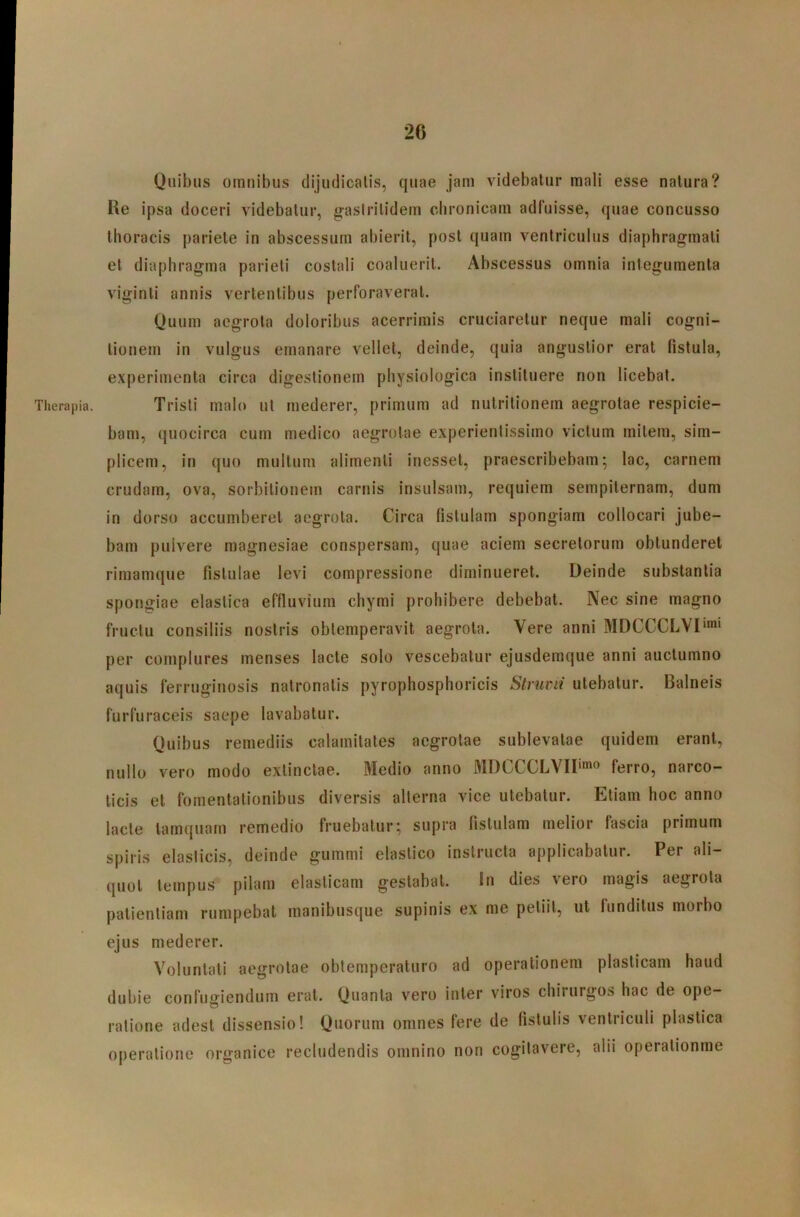 Therapia. Quibus omnibus clijudicalis, quae jam videbatur mali esse natura? Re ipsa doceri videbatur, g-asirilidem chronicam adfuisse, quae concusso thoracis pariete in abscessum abierit, post quam ventriculus diaphragmati et diaphragma parieti costali coaluerit. Abscessus omnia integumenta viginti annis vertentibus perforaverat. Quum aegrota doloribus acerrimis cruciaretur neque mali cogni- tionem in vulgus emanare vellet, deinde, quia angustior erat fistula, experimenta circa digestionem physiologica instituere non licebat. Tristi malo ut mederer, primum ad nutritionem aegrotae respicie- bam, quocirca cum medico aegrotae experientissimo victum mitem, sim- plicem, in quo multum alimenti inesset, praescribebam; lac, carnem crudam, ova, sorbitionem carnis insulsam, requiem sempiternam, dum in dorso accumberet aegrota. Circa fistulam spongiam collocari jube- bam pulvere magnesiae conspersam, quae aciem secretorum obtunderet rimamque fistulae levi compressione diminueret. Deinde substantia spongiae elastica effluvium chymi prohibere debebat. Nec sine magno fructu consiliis nostris obtemperavit aegrota. Vere anni MDCCCLVD** per complures menses lacte solo vescebatur ejusdemque anni auctumno aquis ferruginosis natronatis pyrophosphoricis Struvii utebatur. Balneis furfuraceis saepe lavabatur. Quibus remediis calamitates aegrotae sublevatae quidem erant, nullo vero modo extinctae. Medio anno MDCCCLVII'^® ferro, narco- ticis et fomentationibus diversis alterna vice utebatur. Etiam hoc anno lacte tamquam remedio fruebatur; supra fistulam melior fascia primum spiris elasticis, deinde gummi elastico instructa applicabatur. Per ali- quot tempus pilam elasticam gestabat. In dies vero magis aegrota patientiam rumpebat manibusque supinis ex me petiit, ut funditus morbo ejus mederer. Voluntati aegrotae obtemperaturo ad operationem plasticam haud dubie confugiendum erat. Quanta vero inter viros chirurgos hac de ope- ratione adest dissensio! Quorum omnes fere de fistulis ventriculi plastica operatione organice recludendis omnino non cogitavere, alii operationme