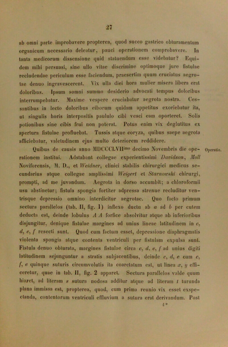 ab omni parte improbavere propterea. quod succo gastrico obturamentum organicum necessario deleatur, pauci operationem comprobavere. In tanta medicorum dissensione quid statuendum esse videbatur? Equi- dem mihi persuasi, sine ullo vitae discrimine oplimoque jure fistulae recludendae periculum esse faciendum, praesertim quum cruciatus aegro- tae denuo ingravescerent. Vix ulla diei hora mulier misera libera erat doloribus. Ipsum somni summo desiderio advocati tempus doloribus interrumpebatur. Maxime vespere cruciabatur aegrota nostra. Ces- santibus in lecto doloribus ciborum quidam appetitus exoriebatur ita, ut singulis horis interpositis paululo cibi vesci eam oporteret. Solis potionibus sine cibis frui non poterat. Potus enim vix deglutitus ex apertura fistulae profluebat. Tussis atque coryza, quibus saepe aegrota afficiebatur, valetudinem ejus multo deteriorem reddidere. Quibus de causis anno MDCCCLVIP'» decimo Novembris die ope- rationem institui. Adstabant collegae experientissimi Davidson^ Moli Noviforensis, M. D., et Weidner^ clinici stabilis chirurgici medicus se- cundarius atque collegae amplissimi Weigert et Starnowski chirurgi, prompti, ad me juvandum. Aegrota in dorso accurabit; a chloroformii iisu abstinetur; fistula spongia fortiter adpressa strenue recluditur ven- trisque depressio omnino interdicitur aegrotae. Quo facto primum sectura parallelos (tab. II, fig. 1) inflexo ductu ab a ad b per cutem deducta est, deinde lobulus A A forfice absolvitur atque ab inferioribus disjungitur, denique fistulae margines ad unius lineae latitudinem in c, rf, e, f resecti sunt. Quod cum factum esset, depressione diaphragmatis violenta spongia atque contenta ventriculi per fistulam expulsa sunt. Fistula denuo obturata, margines fistulae circa c, rf, e,/‘ad unius digiti latitudinem sejunguntur a stratis subjacentibus, deinde e, rf, e cum c, /*, e quinque suturis circumvolutis ita coarctatum est, ut linea x, y effi- ceretur, quae in tab. II, fig. 2 apparet. Sectura parallelos valde quum hiaret, ad literam sutura nodosa additur atque ad literam t turunda plana immissa est, propterea, quod, cum prima reunio vix esset exspe- ctanda, contentorum ventriculi effluvium a sutura erat derivandum. Post 4^ Operatio.