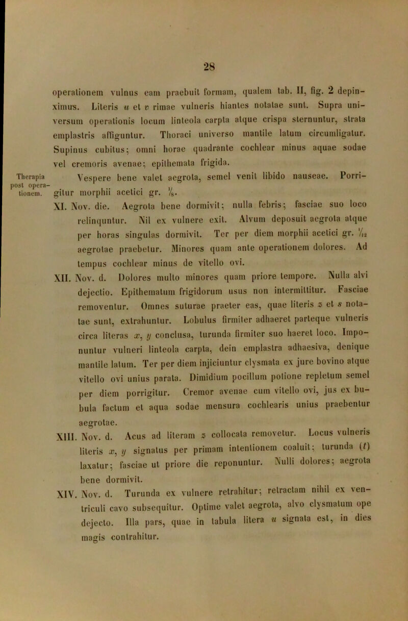 Therapia post opera- tionem. opeialionein vulnus eam praebuit formam, qualem tab. II, fig. 2 depin- ximus. Literis u et i? rimae vulneris hiantes notatae sunt. Supra uni- versum operationis locum linteola carpta atque crispa sternuntur, strata emplastris affiguntur. Thoraci universo mantile latum circumligatur. Supinus cubitus; omni horae quadrante cochlear minus aquae sodae vel cremoris avenae; epithemata frigida. Vespere bene valet aegrota, semel venit libido nauseae. Porri- gitur morphii acetici gr. %. XI. Nov. die. Aegrota bene dormivit; nulla febris; fasciae suo loco relinqunlur. Nil ex vulnere exit. Alvum deposuit aegrota atque per horas singulas dormivit. Ter per diem morphii acetici gr. /ij aegrotae praebetur. Minores quam ante operationem dolores. Ad tempus cochlear minus de vitello ovi. XII. Nov. d. Dolores mullo minores quam priore tempore. Nulla alvi dejectio. Epithematum frigidorum usus non intermittitur. Fasciae removentur. Omnes suturae praeter eas, quae literis z et s nota- tae sunt, extrahuntur. Lobulus firmiter adhaeret parteque vulneris circa literas x, u conclusa, turunda firmiter suo haeret loco. Impo- nuntur vulneri linteola carpta, dein emplastra adhaesiva, denique mantile latum. Ter per diem injiciuntur clysmata ex jure bovino atque vitello ovi unius parata. Dimidium pocillum potione repletum semel per diem porrigitur. Cremor avenae cum vitello ovi, jus ex bu- bula factum et aqua sodae mensura cochlearis unius praebentur aegrotae. XIII. Nov. d. Acus ad literam s collocata removetur. Locus vulneris literis x, ij signatus per primam intentionem coaluit; turunda (0 laxatur; fasciae ut priore die reponuntur. Nulli dolores; aegrota bene dormivit. XIV. Nov. d. Turunda ex vulnere retrahitur; retractam nihil ex ven- triculi cavo subsequitur. Optime valet aegrota, alvo clysmatum ope dejecto. Illa pars, quae in tabula litera u signata est, in dies magis contrahitur.
