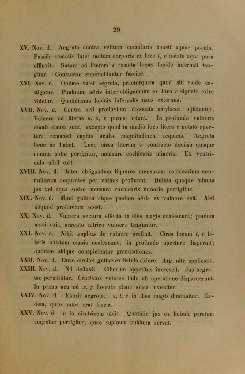 XV. Nov. d. Aegrota conlra vetiluni compluria hausit aquae pocula. Fasciis remotis inter motum corporis ex loco v notato aqua pura effluxit. Sutura ad literam s remota locus lapide infernali tan- gitur. Consuetae superadduntur fasciae. XVI. Nov. d. Optime valet aegrota, praeterquam quod siti valde ca- stigatur. Paululum aeris inter obligandum ex loco v signato exire videtur. Quotidianus lapidis infernalis usus externus. XVII. Nov. d. Contra alvi prolluvium clysmata amylacea injiciuntur. Vulnera ad literas m, .9, v purem edunt. In profundo vulneris omnia clausa sunt, excepto quod in medio loco litera v notato aper- tura remansit capitis aculae magnitudinem aequans. Aegrota bene se habet. Loco circa literam v contracto decima quaque minuta potio porrigitur, mensura cochlearis minoris. Ex ventri- culo nihil exit. XVIII. Nov. d. Inter obligandum liquores mensuram cochlearium non- nullorum aequantes per vulnus profluunt. Quinta quaque minuta jus vel aqua sodae mensura cochlearis minoris porrigitur. XIX. Nov. d. Muci guttula atque paulum aeris ex vulnere exit. Alvi aliquod profluvium adest. XX. Nov. d. Vulnera sectura effecta in dies magis coalescunt; paulum muci exit, argento nitrico vulnera tanguntur. XXI. Nov. d. Nihil amplius de vulnere profluit. Circa locum l, v li- teris notatum omnia coalescunt; in profundo apertura disparuit; optimae ubique conspiciuntur granulationes. XXII. Nov. d. Duae circiter guttae ex fistula exiere. Arg. nitr. applicatio. XXIII. Nov. d. Nil defluxit. Ciborum appetitus increscit. Jus aegro- tae permittitur. Cruciatus veteres inde ab operatione disparuerunt. In prima acu ad a?, ij foveola plane sicca invenitur. XXIV. Nov. d. Esurit aegrota, s, /, v in dies magis diminuitur. Ea- dem, quae antea erat fascia. XXV. Nov. d. u in cicatricem abiit. Quotidie jus ex bubula paratum aegrotae porrigitur, quae supinum cubitum servat.