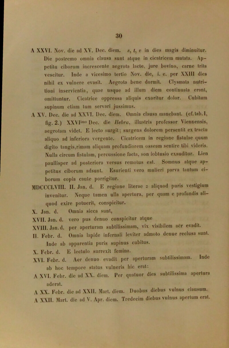 A XXVI. Nov. die ad XV. Deo. diem, .v, v in dies magis diminuitur. Die postremo omnia clausa sunt atque in cicatricem mutata. Ap- petitu ciborum increscente aegrota lacie, jure bovino, carne trita vescitur. Inde a vicesimo tertio Nov. die, i. e. per XXIII dies nihil ex vulnere evasit. Aegrota bene dormii. Clysmata nutri- lioni inservientia, quae usque ad illum diem continuata erant, omittuntur. Cicatrice oppressa aliquis exoritur dolor. Cubitum supinum etiam tum servari jussimus. A XV. Dec. die ad XXVI. Dec. diem. Omnia clausa manebant, (cf. lab.I, tig. 2.) XXVI''o Dec. die Bebra, illustris professor Viennensis, aegrotam videt. E lecto surgit; surgens dolorem persentit extractu aliquo ad inferiora vergente. Cicatricem in regione fistulae quum digito langis,rimam aliquam profundiorem osseam sentire libi videris. Nulla circum fistulam, percussione facta, son iobtusio exauditur. Lien paullisper ad posteriora versus remotus est. Somnus atque ap- petitus ciborum adsunt. Esurienti vero mulieri parva tantum ci- borum copia caule porrigitur. MDCCCLVIII. II. Jan. d. E regione lilerae c aliquod puris vestigium invenitur. Neque tamen ulla apertura, per quam e profundis ali- quod exire potuerit, conspicitur. X. Jan. d. Omnia sicca sunt, XVII. Jan. d. vero pus denuo conspicitur atque XVIII. Jan. d. per aperturam subtilissimam, vix visibilem aer evadit. II. Febr. d. Omnia lapide infernali leviter admoto denue reclusa sunt. Inde ab apparentia puris supinus cubitus. X. Febr. d. E lectulo surrexit femina. XVI. Febr. d. Aer denuo evadit per aperturam subtilissimam. Inde ab hoc tempore status vulneris hic erat: A XVI. Febr. die ad XX. diem. Per quatuor dies subtilissima apertura aderat. A XX. Febr. die ad XXII. Mari. diem. Duobus diebus vulnus clausum. A XXII. Mari, die ad V. Apr. diem. Tredecim diebus vulnus aperluin erat.