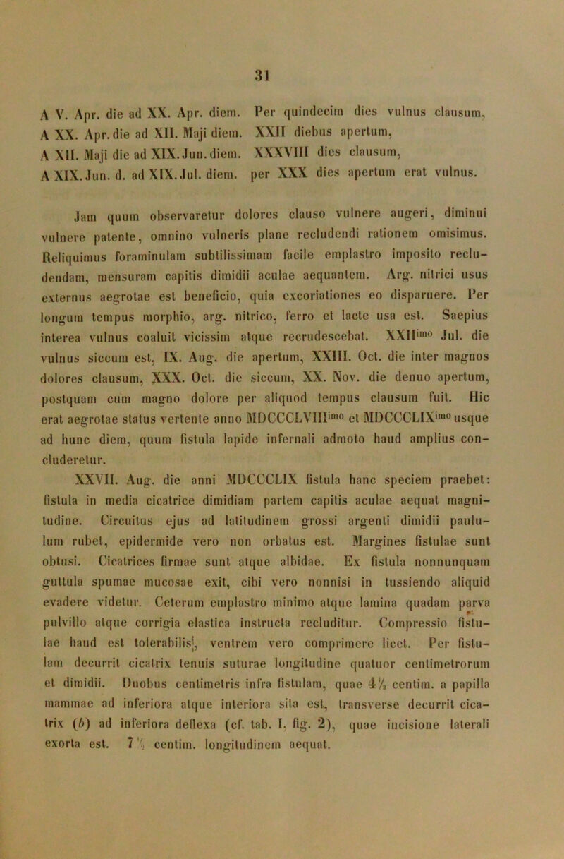 A V. Apr. die ad XX. Apr. diem. Per quindecim dies vulnus clausum, A XX. Apr. die ad XII. Maji diem. XXII diebus apertum, A XII. Maji die ad XIX. Jun. diem. XXXVIII dies clausum, AXIX.,lun. d. ad XIX.,lul. diem, per XXX dies apertum erat vulnus. ,Iam quum observaretur dolores clauso vulnere augeri, diminui vulnere patente, omnino vulneris plane recludendi rationem omisimus. Reliquimus forarninulam subtilissimam facile emplastro imposito reclu- dendam, mensuram capitis dimidii aculae aequantem. Arg. nitrici usus externus aegrotae est beneficio, quia excoriationes eo disparuere. Per longum tempus morphio, arg. nitrico, ferro et lacte usa est. Saepius interea vulnus coaluit vicissim atque recrudescebat. XXIP^o ,Iul. die vulnus siccum est, IX. Aug. die apertum, XXIII. Oct. die inter magnos dolores clausum, XXX. Oct. die siccum, XX. Nov. die denuo apertum, postquam cum magno dolore per aliquod tempus clausum fuit. Hic erat aegrotae status vertente anno MDCCCLVIIP”^® et MDCCCLIX’*® usque ad hunc diem, quum fistula lapide infernali admoto haud amplius con- cluderetur. XXVII. Aug. die anni MDCCCLIX fistula hanc speciem praebet: fistula in media cicatrice dimidiam partem capitis aculae aequat magni- tudine. Circuitus ejus ad latitudinem grossi argenti dimidii paulu- lum rubet, epidermide vero non orbatus est. Margines fistulae sunt obtusi. Cicatrices firmae sunt atque albidae. Ex fistula nonnunquam guttula spumae mucosae exit, cibi vero nonnisi in tussiendo aliquid evadere videtur. Ceterum emplastro minimo atque lamina quadam parva pulvillo atque corrigia elastica instructa recluditur. Compressio fistu- lae haud est tolerabilis], ventrem vero comprimere licet. Per fistu- lam decurrit cicatrix tenuis suturae longitudine quatuor centimetrorum et dimidii. Duobus centimetris infra fistulam, quae 4/2 centim. a papilla mammae ad inferiora atque interiora sila est, transverse decurrit cica- trix (/>) ad inferiora defiexa (cf. tab. I, fig. 2), quae incisione laterali exorta est. 7 ''j centim. longitudinem aequat.