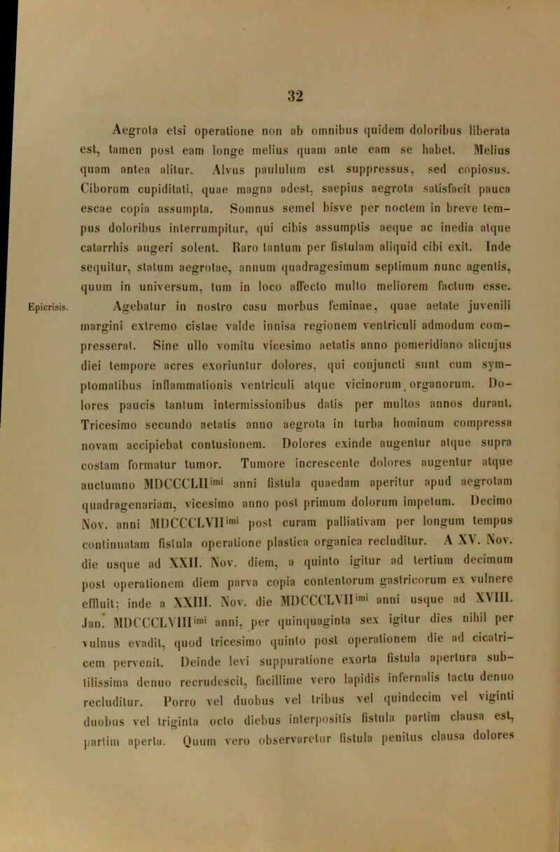 Epicrisis. Aegrola etsi operatione non ab omnibus quidem doloribus liberata est, tamen post eam longe melius quam ante eam se habet. Melius quam antea alitur. Alvus paululum est suppressus, sed copiosus. Ciborum cupiditati, quae magna adest, saepius aegrota satisfacit pauca escae copia assumpta. Somnus semel bisve per noctem in breve tem- pus doloribus interrumpitur, qui cibis assumptis aeque ac inedia atque catarrbis augeri solent. Raro tantum per fistulam aliquid cibi exit. Inde sequitur, statum aegrotae, annum quadragesimum septimum nunc agentis, quum in universum, tum in loco affecto mullo meliorem facium esse. Agebatur in nostro casu morbus feminae, quae aetate juvenili margini extremo cistae valde innisa regionem ventriculi admodum com- presserat. Sine ullo vomitu vicesimo aetatis anno pomeridiano alicujus diei tempore acres exoriuntur dolores, qui conjuncti sunt cum sym- ptomatibus inflammationis ventriculi atque vicinorum organorum. Do- lores paucis lanium intermissionibus datis per multos annos durant. Tricesimo secundo aetatis anno aegrota in turba hominum compressa novam accipiebat contusionem. Dolores exinde augentur atque supra costam formatur tumor. Tumore increscente dolores augentur atque auclumno MDCCCLIl’'* anni fistula quaedam aperitur apud aegrotam quadragenariam, vicesimo anno post primum dolorum impetum. Decimo Nov. anni MDCCCLVII'*' post curam pallialivam per longum tempus continuatam fistula operatione plastica organica recluditur. A XV. Nov. die usque ad XXII. Nov. diem, a quinto igitur ad tertium decimum post operationem diem parva copia contentorum gastricorum ex vulnere effluit: inde a XXIII. Nov. die MDCCCLVID^i anni usque ad XVIII. / Jan! MDCCCLVIIIimi anni, per quinquaginta sex igitur dies nihil per vulnus evadit, quod tricesimo quinto post operationem die ad cicatri- cem pervenit. Deinde levi suppuratione exorta fistula a[)eitura sub- tilissima denuo recrudescit, facillime vero lapidis infernalis tactu denuo recluditur. Porro vel duobus vel tribus vel quindecim vel Aiginti duobus vel triginta octo diebus interpositis fistula partim clausa est, partim aperta. Quum vero observaretur fistula penitus clausa dolores