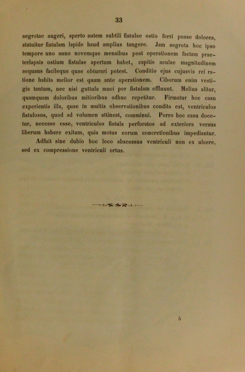 aegrotae augeri, aperto autem subtili fistulae ostio ferri posse dolores, statuitur fistulam lapide haud amplius tangere. Jam aegrota hoc ipso tempore uno anno novemque mensibus post operationem factam prae- terlapsis ostium fistulae apertum habet, capitis aculae magnitudinem aequans facileque quae obturari potest. Conditio ejus cujusvis rei ra- tione habita melior est quam ante operationem. Ciborum enim vesti- gia tantum, nec nisi guttula muci per fistulam effluunt. Melius alitur, quamquam doloribus mitioribus adhuc repetitur. Firmatur hoc casu experientia illa, quae in multis observationibus condita est, ventriculos fistulosos, quod ad volumen attineat, comminui. Porro hoc casu doce- tur, necesse esse, ventriculos fistula perforatos ad exteriora versus liberum habere exitum, quia motus eorum concretionibus impediantur. Adfuit sine dubio hoc loco abscessus ventriculi non ex ulcere, sed ex compressione ventriculi ortus. 5