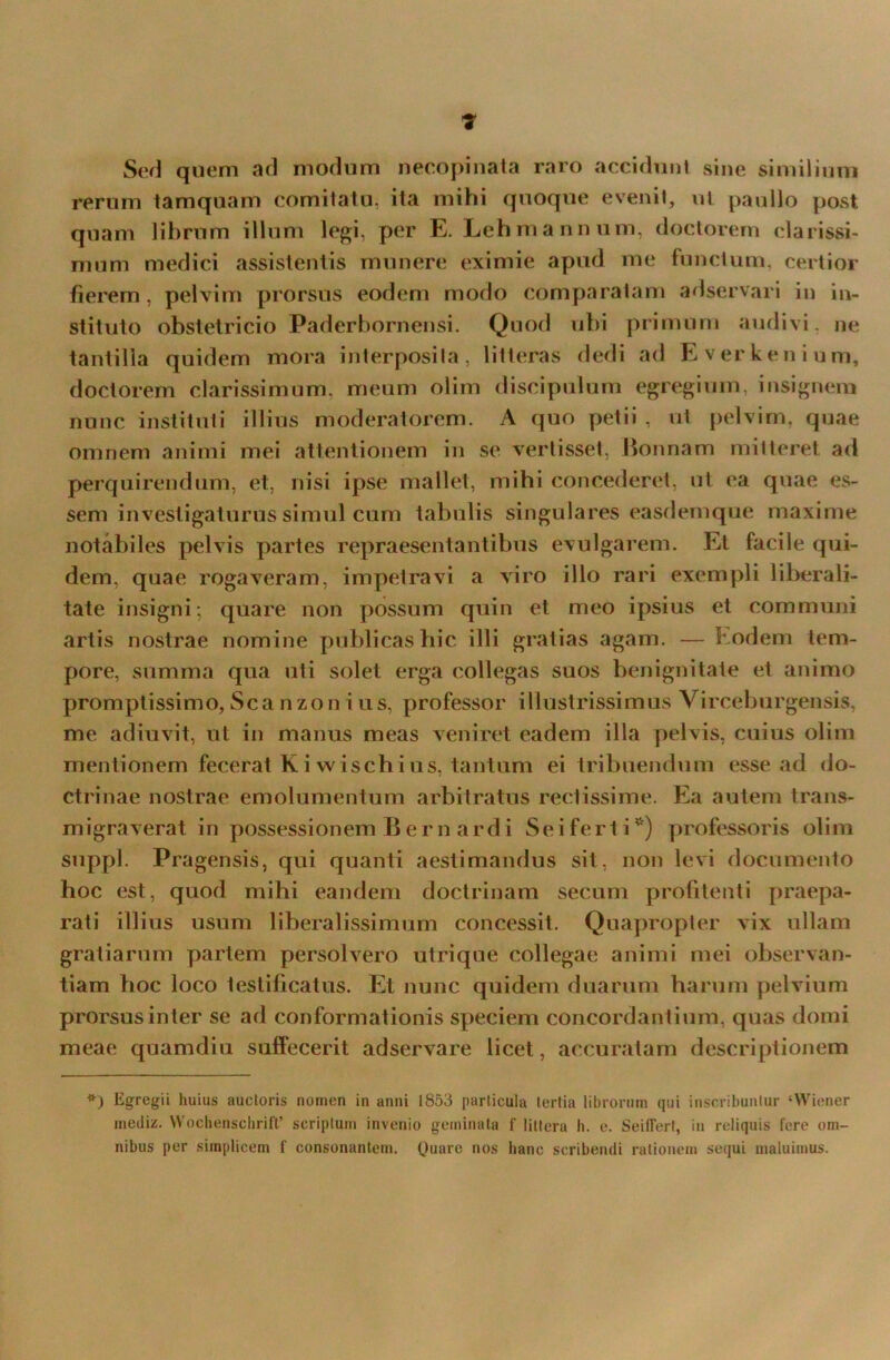 Sed quem ad modum necopinata raro accidunt sine similium rerum tamquam comitatu, ita mihi quoque evenit, ut paullo post quam librum illum legi, per E. Lehmannum, doctorern clarissi- mum medici assistentis munere eximie apud me functum, certior fierem, pelvim prorsus eodem modo comparatam adservari in in- stituto obstetricio Paderbornensi. Quod ubi primum audivi, ne tantilla quidem mora interposita, litteras dedi ad Everkenium, doctorern clarissimum, meum olim discipulum egregium, insignem nunc instituti illius moderatorem. A quo petii , ut pelvim, quae omnem animi mei attentionem in se vertisset, Bonnam mitteret ad perquirendum, et, nisi ipse mallet, mihi concederet, ut ea quae es- sem investigaturus simul cum tabulis singulares easdemque maxime notabiles pelvis partes repraesentantibus evulgarem. Et facile qui- dem, quae rogaveram, impetravi a viro illo rari exempli liberali- tate insigni; quare non possum quin et meo ipsius et communi artis nostrae nomine publicas hic illi gratias agam. — Eodem tem- pore, summa qua uti solet erga collegas suos benignitate et animo promptissimo, Sca nzon i us, professor illustrissimus Virceburgensis, me adiuvit, ut in manus meas veniret eadem illa pelvis, cuius olim mentionem fecerat K i wischi us, tantum ei tribuendum esse ad do- ctrinae nostrae emolumentum arbitratus rectissime. Ea autem trans- migraverat in possessionem Bernardi S e i f e r t i *) professoris oli m suppi. Pragensis, qui quanti aestimandus sit, non levi documento hoc est, quod mihi eandem doctrinam secum profitenti praepa- rati illius usum liberalissimum concessit. Quapropter vix ullam gratiarum partem persolvero utrique collegae animi mei observan- tiam boc loco testificatus. Et nunc quidem duarum harum pelvium prorsus inter se ad conformationis speciem concordantium, quas domi meae quamdiu suffecerit adservare licet, accuratam descriptionem *) Egregii huius auctoris nomen in anni 1853 particula tertia librorum qui inscribuntur ‘Wiener inediz. Wochenschrift’ scriptum invenio geminata f littera h. e. Seilfert, in reliquis fere om- nibus per simplicem f consonantem. Quare nos hanc scribendi rationem sequi maluimus.