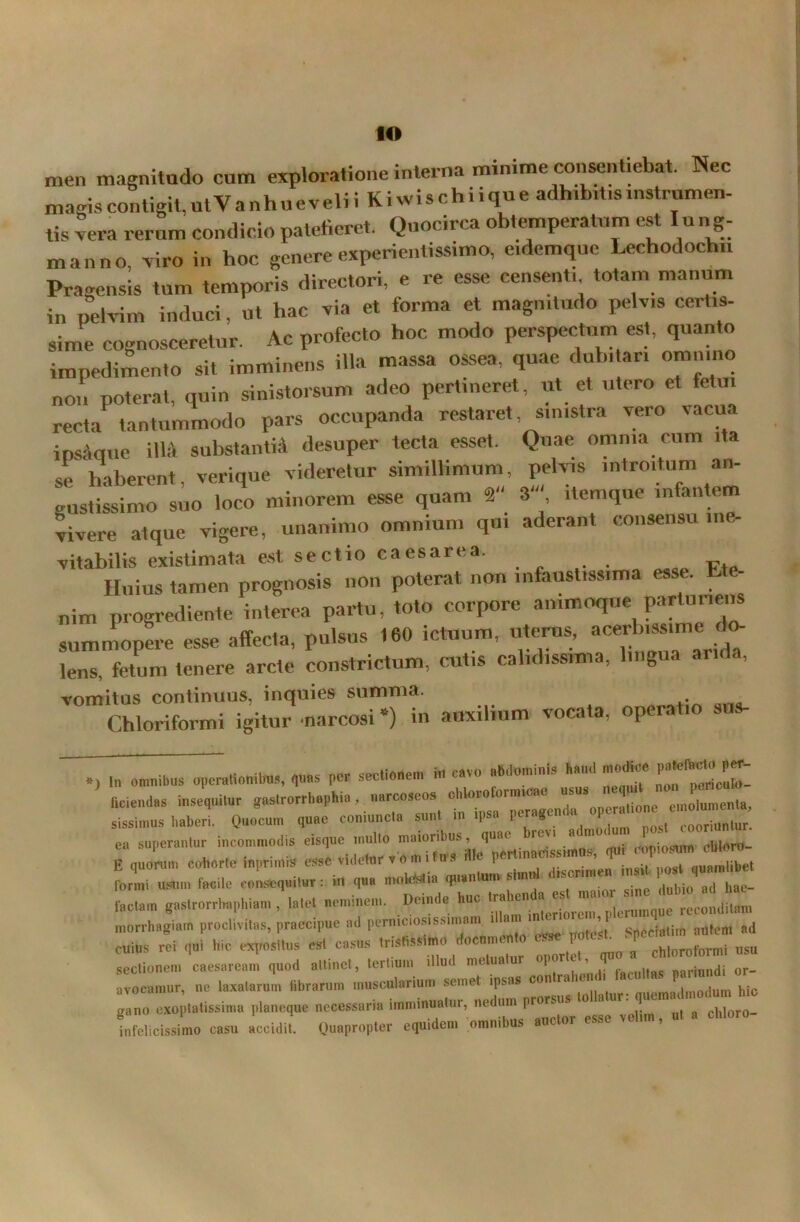 men magnitudo cum exploratione interna minime consentiebat. Nec magis contigit, ut V a nhu e veli i Ki wis c h i i qu e adhibitis mstrumen- tis vera rerum condicio patefieret. Quocirca obtemperatum est Iung- manno v iro in hoc genere experientissime eidemquc Lechodochu Pragensis tum temporis directori, e re esse censenti totam manum in pelvim induci, ut hac via et forma et magnitudo pelvis certis- sime cognosceretur. Ac profecto hoc modo perspectum est, quanto impedimento sit imminens illa massa ossea, quae dubitari omn.no non poterat, quin sinistorsum adeo pertineret, ut et utero et fetui recta tantummodo pars occupanda restaret, sinistra vero vacua ipsaque iM substanti* desuper tecta esset. Quae omnia cum ita se haberent, verique videretur simillimum pelvis introitum an- gustissimo suo loco minorem esse quam 2 3' , itemque infantem vivere atque vigere, unanimo omnium qui aderant consensu ine- vitabilis existimata est sectio caesarea. Huius tamen prognosis non poterat non infaustissima esse. Ete- nim progrediente interea partu, toto corpore animoque parturiens summopere esse affecta, pulsus 160 ictuum, uterus, acerbissime d<> lens, fetum tenere arcte constrictum, cutis calidissima, lingua anda, vomitus continuus, inquies summa. Chloriformi igitur narcosi *) in auxilium vocata, operatio sus- omnibus operationibus, quas per sectionem in cavo abdominis hami modice P^facto per- —. sissimus haberi. Quocum quae comuncla sunt P r S . . cooriuniur. ea superantor incommodis eisque inulto n™°^us' J7ertinlrissimos, qui copiosum cbloro- E quorum cohorte inprimis esse videtur v o m i t u s P . . .. * aunrniibet formi usum facile consequitur : in qua moktstia quantum simul <,scr,m d bio a(J hae_ laetam gastrorrhapliiam , latet neminem. Deinde huc reconditam morrhagiam proclivitas, praecipue ad perniciosissimam Spcrfjtim autem ad cuius rei qui hie expositus est casus Irishsstmo documento esse potest -pe ^ nsu sectionem Caesaream quod altinct, tertium illud metuatur opor e , «oriundi or- avocamur, ne laxatarum fibrarum muscularium semet ipsas contrahent i «c P , h| gano exo tutissima p,aneque necessaria imminuatur, nednm prorsas infelicissimo casu accidit. Quapropter equidem omnibus auctor esse velun, ut a