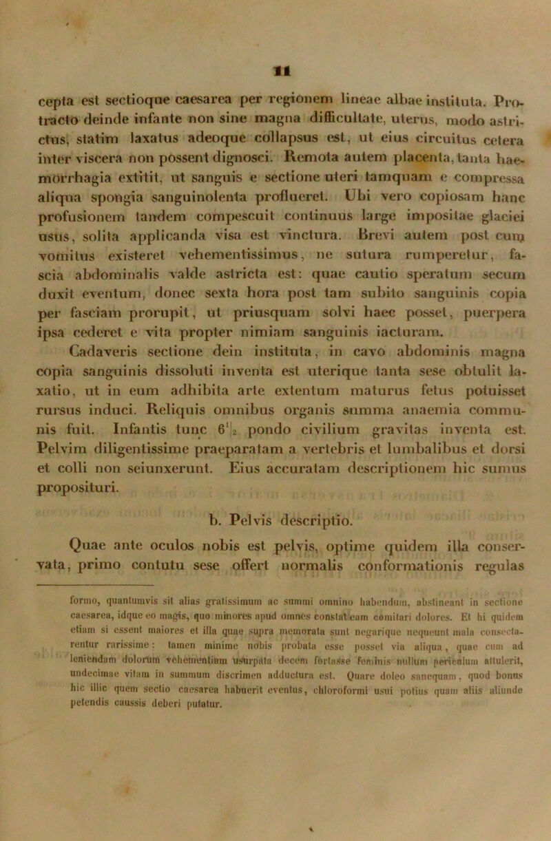 cepta est sectioqae caesarea per regionem lineae albae instituta. Pro- tracto deinde infante non sine magna difficultate, uterus, modo astri- ctus, statim laxatus adeoque collapsus est, ut eius circuitus cetera inter viscera non possent dignosci. Remota autem placenta, tanta hae- morrhagia extitit, ut sanguis e sectione uteri tamquam e compressa aliqua spongia sanguinolenta proflueret. Ubi vero copiosam hanc profusionem tandem compescuit continuus large impositae glaciei usus, solita applicanda visa est vinctura. Brevi autem post cum vomitus existeret, vehementissimus, ne sutura rumperetur, fa- scia abdominalis valde astricta est: quae cautio speratum secum duxit eventum, donec sexta hora post tam subito sanguinis copia per fasciam prorupit, ut priusquam solvi haec posset, puerpera ipsa cederet e vita propter nimiam sanguinis iacturam. Cadaveris sectione dein instituta, in cavo abdominis magna copia sanguinis dissoluti inventa est uterique tanta sese obtulit la- xatio, ut in eum adhibita arte extentum maturus fetus potuisset rursus induci. Reliquis omnibus organis summa anaemia commu- nis fuit. Infantis tunc 61 [2 pondo civilium gravitas inventa est. Pelvim diligentissime praeparatam a vertebris et lumbalibus et dorsi et colli non seiunxerunt. Eius accuratam descriptionem hic sumus proposituri. b. Pelvis descriptio. Quae ante oculos nobis est pelvis, optime quidem illa conser- vata, primo contutu sese offert normalis conformationis regulas formo, quantumvis sit alias gratissimum ac summi omnino habendum, abstineant in sectione caesarea, idque eo magis, quo minores apud omnes constat eam comitari dolores. Et hi quidem etiam si essent maiores et illa quae supra memorata sunt negarique nequeunt mala consecta- rentur rarissime: tamen minime nobis probata esse posset via aliqua, quae cum ad leniendam dolorum vehementiam usurpata decem fortasse feminis nullum periculum attulerit, undecimae vitam in summum discrimen adductura est. Quare doleo sanequam, quod bonus hic illic quem sectio caesarea habuerit eventus, chloroformi usui potius quam aliis aliunde petendis caussis deberi putatur. a