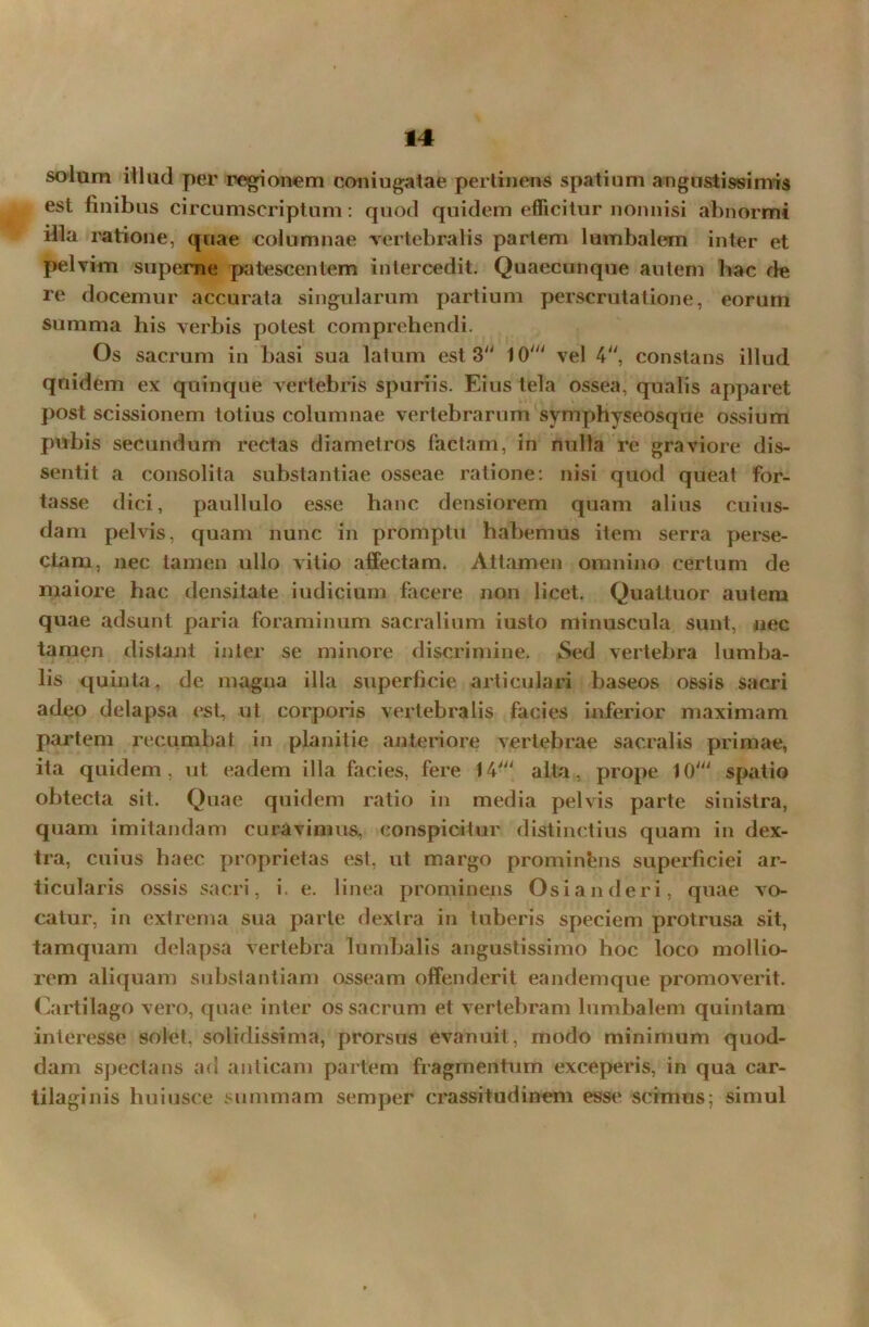 solum illud per regionem coniugatae pertinens spatium angustissimis est finibus circumscriptum: quod quidem efficitur nonnisi abnormi illa ratione, quae columnae vertebralis partem lumbalem inter et pelvim superne patescentem intercedit. Quaecunque autem hac de re docemur accurata singularum partium perscrutatione, eorum summa his verbis potest comprehendi. Os sacrum in basi sua latum est 3“ 10' vel 4, constans illud quidem ex quinque vertebris spuriis. Eius tela ossea, qualis apparet post scissionem totius columnae vertebrarum symphyseosque ossium pubis secundum rectas diametros factam, in nulla re graviore dis- sentit a consolita substantiae osseae ratione: nisi quod queat for- tasse dici, paullulo esse hanc densiorem quam alius cuius- dam pelvis, quam nunc in promptu habemus item serra perse- ctam, nec tamen ullo vitio affectam. Attamen omnino certum de maiore hac densitate indicium facere non licet. Quattuor autem quae adsunt paria foraminum sacralium iusto minuscula sunt, nec tamen distant inter se minore discrimine. Sed vertebra lumba- lis quinta, de magna illa superficie articulari baseos ossis sacri adeo delapsa est, ut corporis vertebralis facies inferior maximam partem recumbat in planitie anteriore vertebrae sacralis primae, ita quidem, ut eadem illa facies, fere 14' alta, prope 10' spatio obtecta sit. Quae quidem ratio in media pelvis parte sinistra, quam imitandam curavimus, conspicitur distinctius quam in dex- tra, cuius haec proprietas est, ut margo prominfens superficiei ar- ticularis ossis sacri, i. e. linea prominens Osianderi, quae vo- catur, in extrema sua parte dextra in tuberis speciem protrusa sit, tamquam delapsa vertebra lumbalis angustissimo hoc loco mollio- rem aliquam substantiam osseam offenderit eandemque promoverit. Cartilago vero, quae inter os sacrum et vertebram lumbalem quintam interesse solet, solidissima, prorsus evanuit, modo minimum quod- dam spectans ad anticam partem fragmentum exceperis, in qua car- tilaginis huiusce summam semper crassitudinem esse scimus; simul